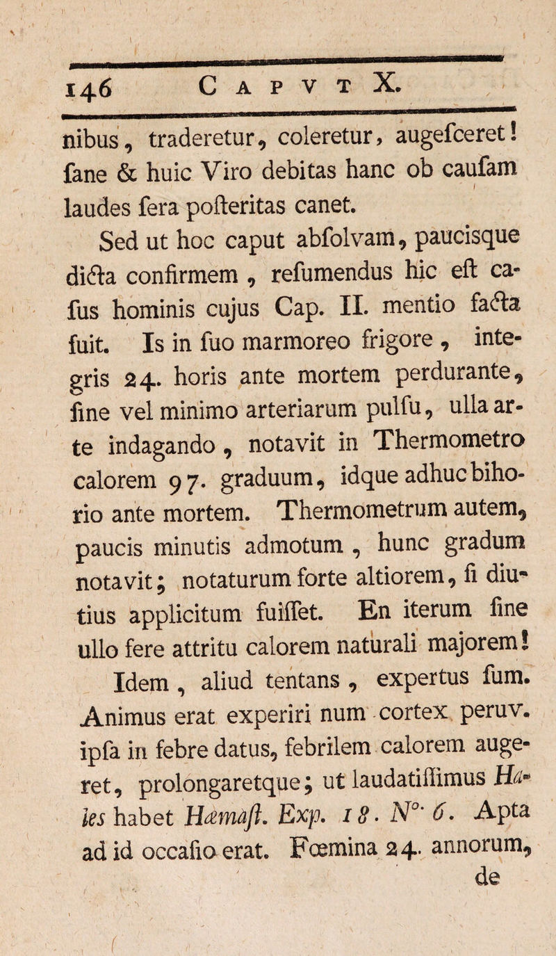 Y \ 146 C A P V T X. nibus, traderetur, coleretur, augefceret! fane & huic Viro debitas hanc ob caufam laudes fera pofteritas canet. Sed ut hoc caput abfolvam, paucisque di&a confirmem , refumendus hic eft ca- fus hominis cujus Cap. II. mentio fadta fuit. Is in fuo marmoreo frigore , inte¬ gris 24. horis ante mortem perdurante, fine vel minimo arteriarum pulfu, ulla ar¬ te indagando, notavit in Thermometro calorem 97. graduum, idque adhuc biho* rio ante mortem. Thermometrum autem, paucis minutis admotum , hunc gradum notavit; notaturum forte altiorem, fi diu¬ tius applicitum fuMTet. En iterum fine ullo fere attritu calorem naturali majorem! Idem , aliud tentans , expertus fum. Animus erat experiri num cortex peruv. ipfa in febre datus., febrilem calorem auge¬ ret , prolongaretque; ut laudatiffimus Uti* ies habet H&wiajl. Exp. 18 • N°' &• Apta ad id occafio erat. Fcemina 24* annorum,, de <