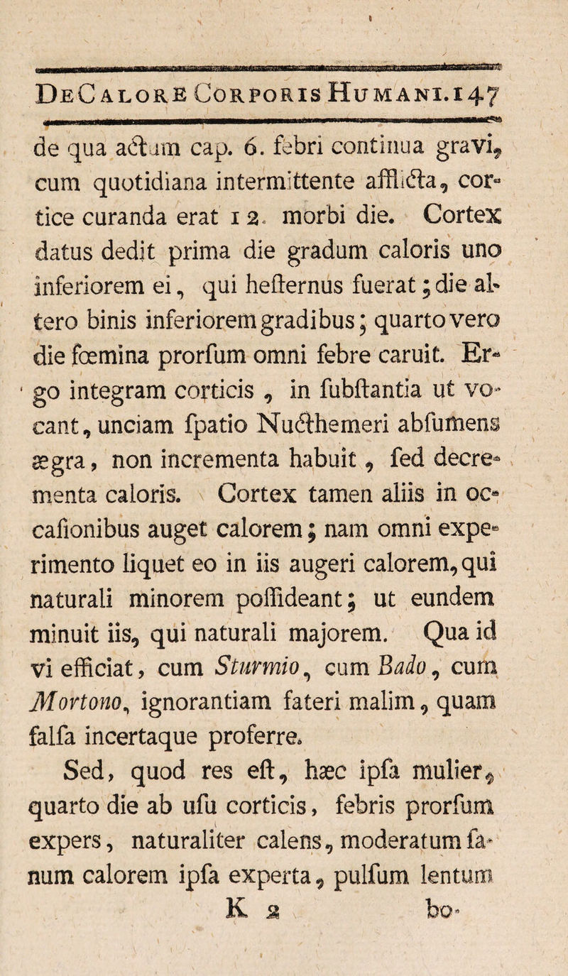 DeC a lore Corporis Humani, i 47 ..... • ~ 11 1 • . ii ■ ... de qua actam cap. 6. febri continua gravi, cum quotidiana intermittente afffidta, cor¬ tice curanda erat 1 2. morbi die. Cortex datus dedit prima die gradum caloris uno inferiorem ei, qui hefternus fuerat; die al¬ tero binis inferiorem gradibus; quarto vero die foemina prorfum omni febre caruit. Er¬ go integram corticis , in fubftantia ut vo¬ cant, unciam fpatio Nudthemeri abfumens aegra, non incrementa habuit, fed decre¬ menta caloris. Cortex tamen aliis in oc« cafionibus auget calorem; nam omni expe¬ rimento liquet eo in iis augeri calorem, qui naturali minorem poffideant; ut eundem minuit iis, qui naturali majorem. Qua id vi efficiat, cum Sturmio, cum Bado, cum Mortono, ignorantiam fateri malim, quam falfa incertaque proferre. Sed, quod res eft, haec ipfa mulier * quarto die ab ufu corticis, febris prorfum expers, naturaliter calens, moderatum fa¬ num calorem ipfa experta, pulfum lentum