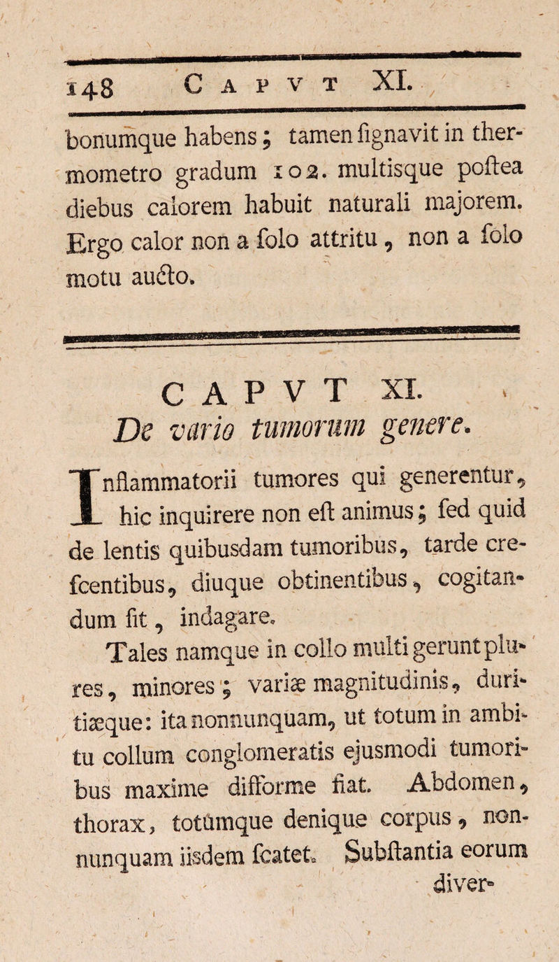 bonumque habens; tamen fignavit in ther- mometro gradum 102. multis que poftea diebus calorem habuit naturali majorem. Ergo calor non a folo attritu, non a folo motu audio. C A P V T XI. De vario tumorum genere. Inflammatorii tumores qui generentur, hic inquirere non eft animus; fed quid de lentis quibusdam tumoribus, tarde cre- fcentibus, diuque obtinentibus, cogitan¬ dum fit, indagare. Tales namque in collo multi gerunt piu- res, minores ; variae magnitudinis, duri¬ tiaeque: ita nonnunquam, ut totum in ambi¬ tu collum conglomeratis ejusmodi tumori¬ bus maxime diftorme fiat. Abdomen, thorax, totUmque denique corpus, non¬ nunquam iisdem fcatet. bubftantia eorum diver» i »