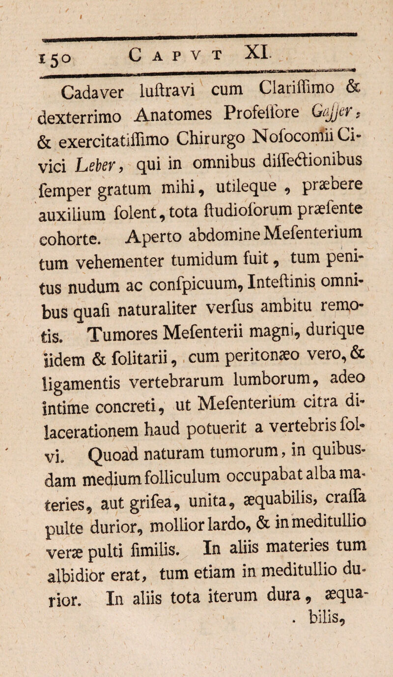 Cadaver luftravi cum Clariffimo & dexterrimo Anatomes Profeifore G^jct , & exercitatiffimo Chirurgo Nofocomii Ci¬ vici Leter, qui in omnibus diifedionibus femper gratum mihi, utileque , praebere auxilium folent,tota ftudioforum praefente cohorte. Aperto abdomine Mefenterium tum vehementer tumidum fuit, tum peni¬ tus nudum ac confpicuum, Inteftinis omni- bus quafi naturaliter verfus ambitu remo¬ tis. Tumores Mefenterii magni, durique iidem & folitarii, cum peritonaeo vero, & ligamentis vertebrarum lumborum, adeo intime concreti, ut Mefenterium citra di¬ lacerationem haud potuerit a vertebris fol- vi. Quoad naturam tumorum, in quibus¬ dam medium folliculum occupabat alba ma¬ teries, aut grifea, unita, aequabilis, craffa pulte durior, mollior lardo, & in meditullio verae pulti fimilis. In aliis materies tum albidior erat, tum etiam in meditullio du¬ rior. In aliis tota iterum dura, aequa- . bilis. \