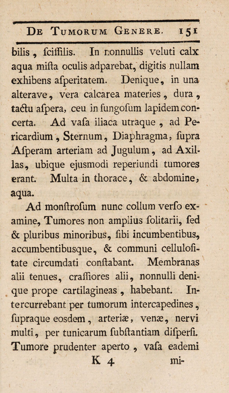 ■» De Tumorum Genere. 151 bilis , fciffilis. In nonnullis veluti calx aqua mifta oculis adparebat, digitis nullam exhibens afperitatem. Denique, in una alterave, vera calcarea materies , dura , tadu afpera, ceu in fungofum lapidem con¬ certa. Ad vafa iliaca utraque , ad Pe¬ ricardium , Sternum, Diaphragma, fupra Afperam arteriam ad Jugulum, ad Axil¬ las, ubique ejusmodi reperiundi tumores erant. Multa in thorace, & abdomine, aqua. Ad monftrofum nunc collum verfo ex¬ amine, Tumores non amplius folitarii, fed & pluribus minoribus, fibi incumbentibus, accumbentibusque, & communi cellulofi- tate circumdati conflabant. Membranas alii tenues, crafliores alii, nonnulli deni¬ que prope cartilagineas , habebant. In¬ tercurrebant per tumorum intercapedines, fupraque eosdem , arteriae, venae, nervi multi, per tunicarum fubftantiam difperfi. Tumore prudenter aperto , vafa eademi (