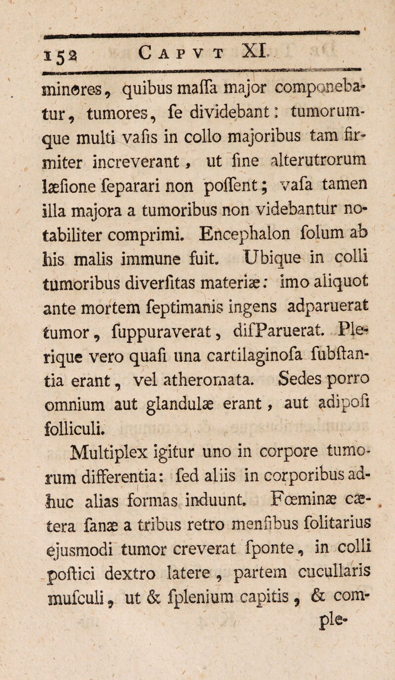 .. ifl—^umiiimiwwi —rniimrwiiiinni mt m m irrr rrnt nT kssst minares, quibus maflfa major componeba¬ tur, tumores, fe dividebant: tumorum¬ que multi vafis in collo majoribus tam fir¬ miter increverant, ut fine alterutrorum laefione feparari non poflfent; vafa tamen illa majora a tumoribus non videbantur no¬ tabiliter comprimi. Encephalon folum ab his malis immune fuit. Ubique in colli tumoribus diverfitas materiae: imo aliquot ante mortem feptimanis ingens adparuerat tumor, fuppuraverat, difParuerat. Ple- rique vero quafi una cartilaginofa fubftan- tia erant, vel atheromata. Sedes porro omnium aut glandulae erant, aut adipoii folliculi. v Multiplex igitur uno in corpore tumo¬ rum dilferentia: fed aliis in corporibus ad¬ huc alias formas induunt. Foeminae cae- . tera fanae a tribus retro menfibus folitarius ejusmodi tumor creverat fponte, in colli poftici dextro latere , partem cucullaris mufculi, ut & fplenium capitis, & com¬ ple-