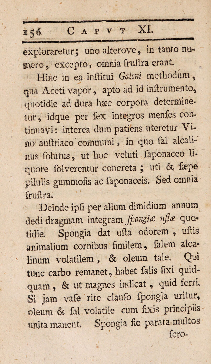 exploraretur j uno alterove, in tanto nu¬ mero, excepto, omnia fruftra erant. Hinc in ea inftitui Galeni methodum, qua Aceti vapor, apto ad id in(1 rumento, quotidie ad dura hsec corpora determine¬ tur , idque per fex integros menfes con¬ tinuavi : interea dum patiens uteretur Vi¬ no auftriaco communi, in quo fal alcall- nus folutus, ut hoc veluti faponaceo li¬ quore folverentur concreta ; uti & fepe pilulis gummolis ac faponaceis. Sed omnia fruftra. Deinde ipfi per alium dimidium annum dedi draginam integram Jpongia njla quo¬ tidie. Spongia dat ufta odorem , uftis animalium cornibus fimilem, falem alca- ' linum volatilem, & oleum tale. Qui tunc carbo remanet, habet falis fixi quid¬ quam, & ut magnes indicat , quid ferri. Si jam vafe rite claufo fpongia uritur, oleum & fal volatile cum fixis principiis unita manent Spongia fic parata multos fero-