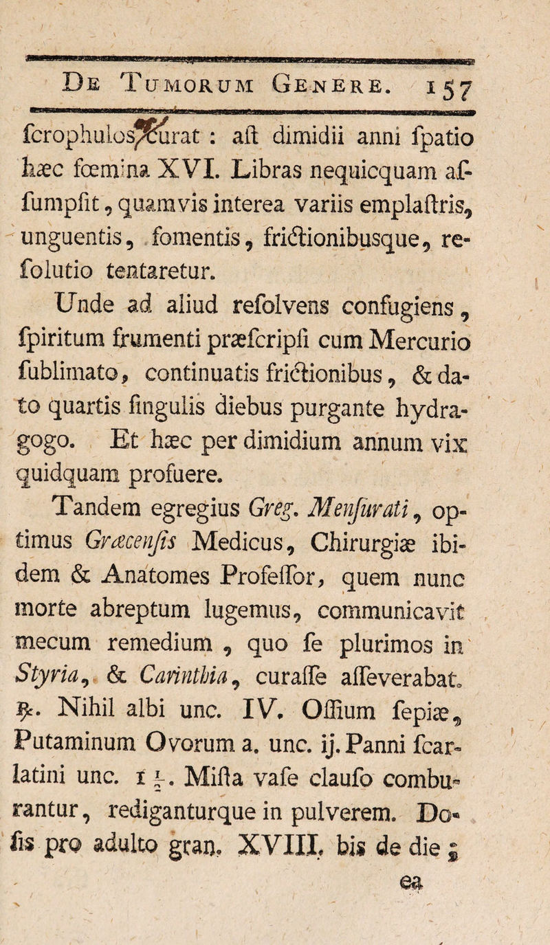 -m tnrngrmwmra,-mor ■ www wmawwminr ■» t, m*<nm** fcrophulos/5urat : aft dimidii anni fpatio haec fbemina XVI. Libras nequicquam af- fumpfit, quamvis interea variis emplaftris, unguentis, fomentis, fridtionibusque, re- folutio testaretur. Unde ad aiiud refolvens confugiens, fpiritum frumenti praefcripfi cum Mercurio fublimato, continuatis frictionibus, & da¬ to quartis fingulis diebus purgante hydra- gogo. Et haec per dimidium annum vix quidquam profuere. Tandem egregius Greg. Menfurati, op¬ timus Gracenjis Medicus, Chirurgiae ibi¬ dem & Anatomes ProfeiTor, quem nunc morte abreptum lugemus, communicavit mecum remedium , quo fe plurimos in Styria, & Carinthia, curalTe affeverabat Jjfc. Nihil albi une. IV. Offium fepiae. Putaminum Ovorum a. unc. ij. Panni fcar- latini unc. 1 [ . Mida vafe claufo combu¬ rantur , rediganturque in pulverem. Do« fis pro adulto gean. XVIII. bis de die £