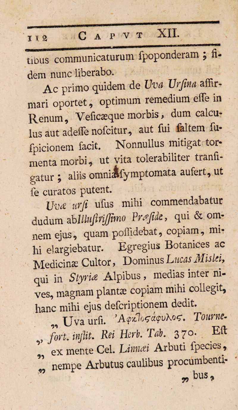 112 tious communicaturum fpoponderam ; fi¬ dem nunc liberabo. Ac primo quidem de Uva Urfina affir¬ mari oportet, optimum remedium effe in Renum, Veficaeque morbis, dum calcu¬ lus aut adeffe nofcitur, aut fui faltem fu- fpicionem facit. Nonnullus mitigat tor¬ menta morbi, ut vita tolerabilitei tranfi- gatur j aliis omniJifymptomata aufert, ut fe curatos putent. Uvd urji ufus mihi commendabatur dudum abilluftritfmo Prrfde, qui & om¬ nem ejus , quam poffidebat, copiam, mi¬ hi elargiebatur. Eg regius Botanices ac Medicina; Cultor, Dominus Lucas Mislti, qui in Styria Alpibus, medias inter ni¬ ves, magnam planta; copiam mihi collegit, hanc mihi ejus defcriptionem dedit. Uva urfi. ’A<pyJo<^a<pvKo^. Tourne- , fori, injiit. Rei Herb. Tab. 3 7°- Eft ex mente Cei. Linnai Arbuti fpecies, Z nempe Arbutus caulibus procumbenti- *bus.