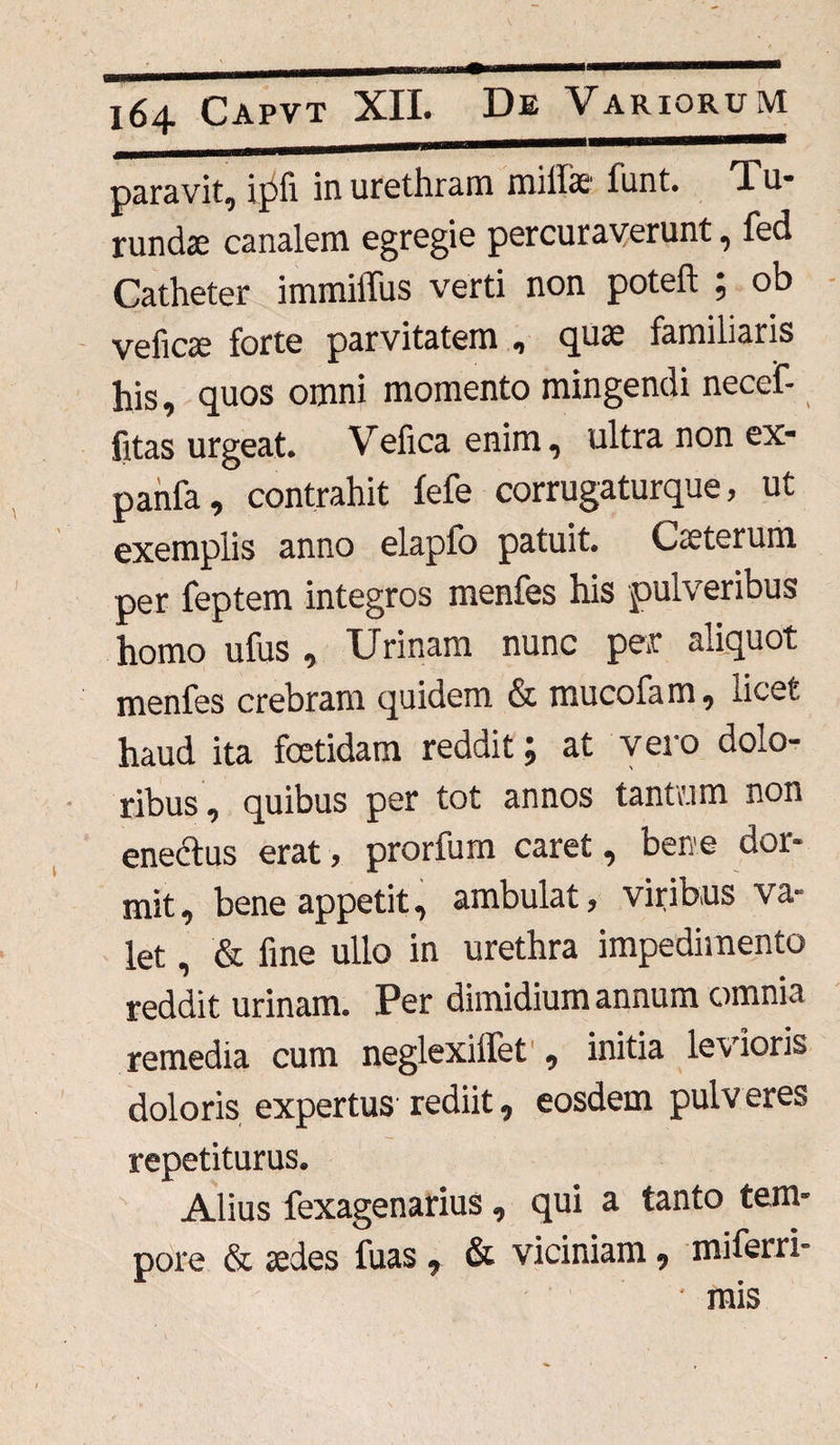 paravit, ipfi in urethram milfe funt. Tu* rundse canalem egregie percuraverunt, fed Catheter immillus verti non poteft ; ob veficte forte parvitatem , quae familiaris his, quos omni momento mingendi necef- fitas urgeat. Vefica enim, ultra non ex- panfa, contrahit fefe corrugaturque, ut exemplis anno elapfo patuit. Veterum per feptem integros menfes his pulveribus homo ufus , Urinam nunc per aliquot menfes crebram quidem & mucofam, licet haud ita fcetidam reddit; at vero dolo¬ ribus, quibus per tot annos tantam non enedtus erat, prorfum caret, ben e dor- mit, bene appetit, ambulat, viribus va¬ let , & fine ullo in urethra impedimento reddit urinam. Per dimidium annum omnia remedia cum neglexilfet , initia levioris doloris expertus rediit, eosdem pulveres repetiturus. Alius fexagenarius, qui a tanto tem¬ pore & sedes fuas 7 & viciniam 9 miferri- * mis