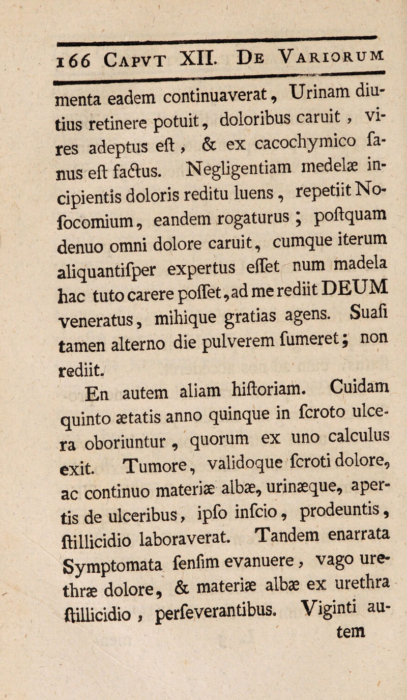 menta eadem continuaverat. Urinam diu* tius retinere potuit 9 doloribus obruit * vi res adeptus eft, & ex cacochymico fa- nus eft faflus. Negligentiam medelae in¬ cipientis doloris reditu luens, repetiit No- focomium, eandem rogaturus j poftquam denuo omni dolore caruit, cumque iterum aliquantifper expertus effet num madela hac tuto carere polfet, ad me rediit DEUM veneratus, mihique gratias agens. Suafi tamen alterno die pulverem fumeret; non rediitv En autem aliam hiftoriam. Cuidam quinto «tatis anno quinque in fcroto ulce¬ ra oboriuntur , quorum ex uno calculus exit. Tumore, validoque fcroti dolore, ac continuo materiae albae, urinaeque, aper¬ tis de ulceribus, ipfo infcio, prodeuntis, ftillicidio laboraverat. Tandem enarrata Symptomata fenfim evanuere, vago ure¬ thrae dolore, & materiae albae ex urethra ftillicidio , perfeverantibus. Viginti au¬ tem