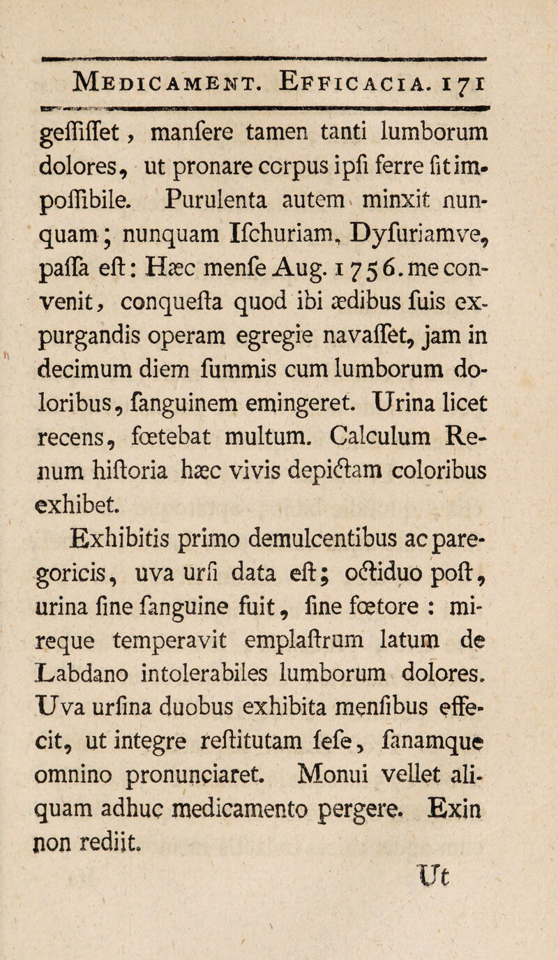 paw -« >*■■»'■> Wiiiy^—Baa—aaa—eatsgBBiMBP geffiflet, manfere tamen tanti lumborum dolores, ut pronare corpus ipfi ferre fitim- poffibiie. Purulenta autem minxit nun¬ quam ; nunquam Ifchuriam, Dyfuriamve, palla eft: Hiec menfe Aug. 17 5 6. me con¬ venit , conquefta quod ibi aedibus fuis ex¬ purgandis operam egregie navaffet, jam in decimum diem fummis cum lumborum do¬ loribus, fanguinem emingeret. Urina licet recens, foetebat multum. Calculum Re¬ num hiftoria haec vivis depidlam coloribus exhibet. Exhibitis primo demulcentibus acpare- goricis, uva urfi data eft; cxftiduo poft, urina fine fanguine fuit, fine fcetore : mi- reque temperavit emplaftrum latum de Labdano intolerabiles lumborum dolores. Uva urfina duobus exhibita menfibus effe¬ cit, ut integre reftitutam fefe, fanamque omnino pronunciaret. Monui vellet ali¬ quam adhuc medicamento pergere. Exin non rediit. Ut