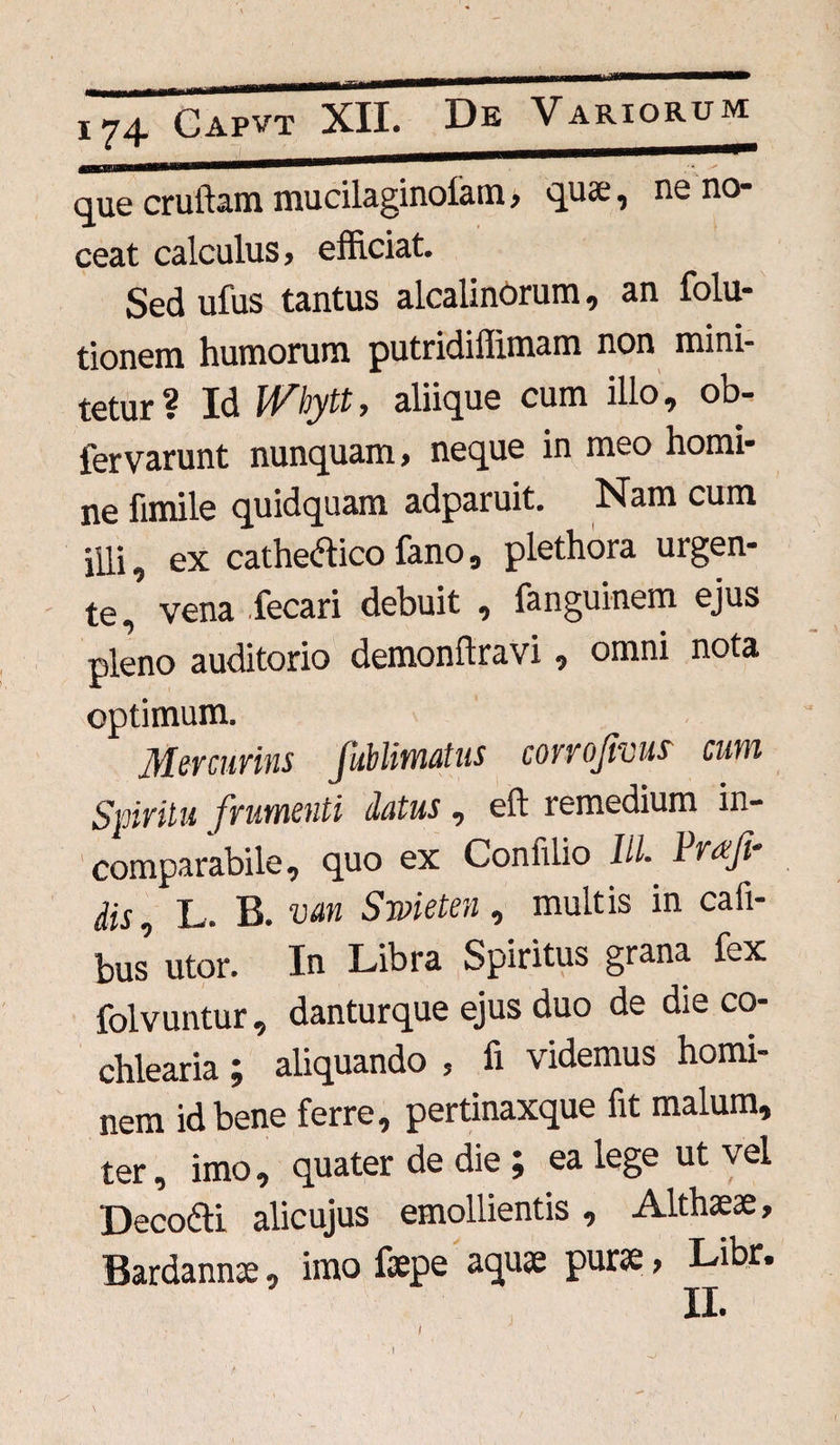 que crultam mucilaginofam» quae, ne no¬ ceat calculus > efficiat. Sed ufus tantus alcalinorum, an folu- tionem humorum putridiffimam non mini¬ tetur? Id IVbytt, aliique cum illo, ob- fervarunt nunquam» neque in meo homi¬ ne fimile quidquam adparuit. Nam cum illi, ex cachectico fano, plethora urgen¬ te, vena fecari debuit , fanguinem ejus pleno auditorio demonftravi, omni nota optimum. Mercurius Jublimatus corrofrous cum Spiritu frumenti datus, eft remedium in¬ comparabile, quo ex Conlilio IlL Vrafi- Hs, L. B. van Swieteu, multis in cafi- bus’ utor. In Libra Spiritus grana fex folvuntur, danturque ejus duo de die co¬ chlearia ; aliquando » fi videmus homi¬ nem id bene ferre, pertinaxque fit malum, ter, imo, quater de die ; ea lege ut vel Deco&i alicujus emollientis , Althaeae, Bardannae, imo faepe aquae purae, Libr. I