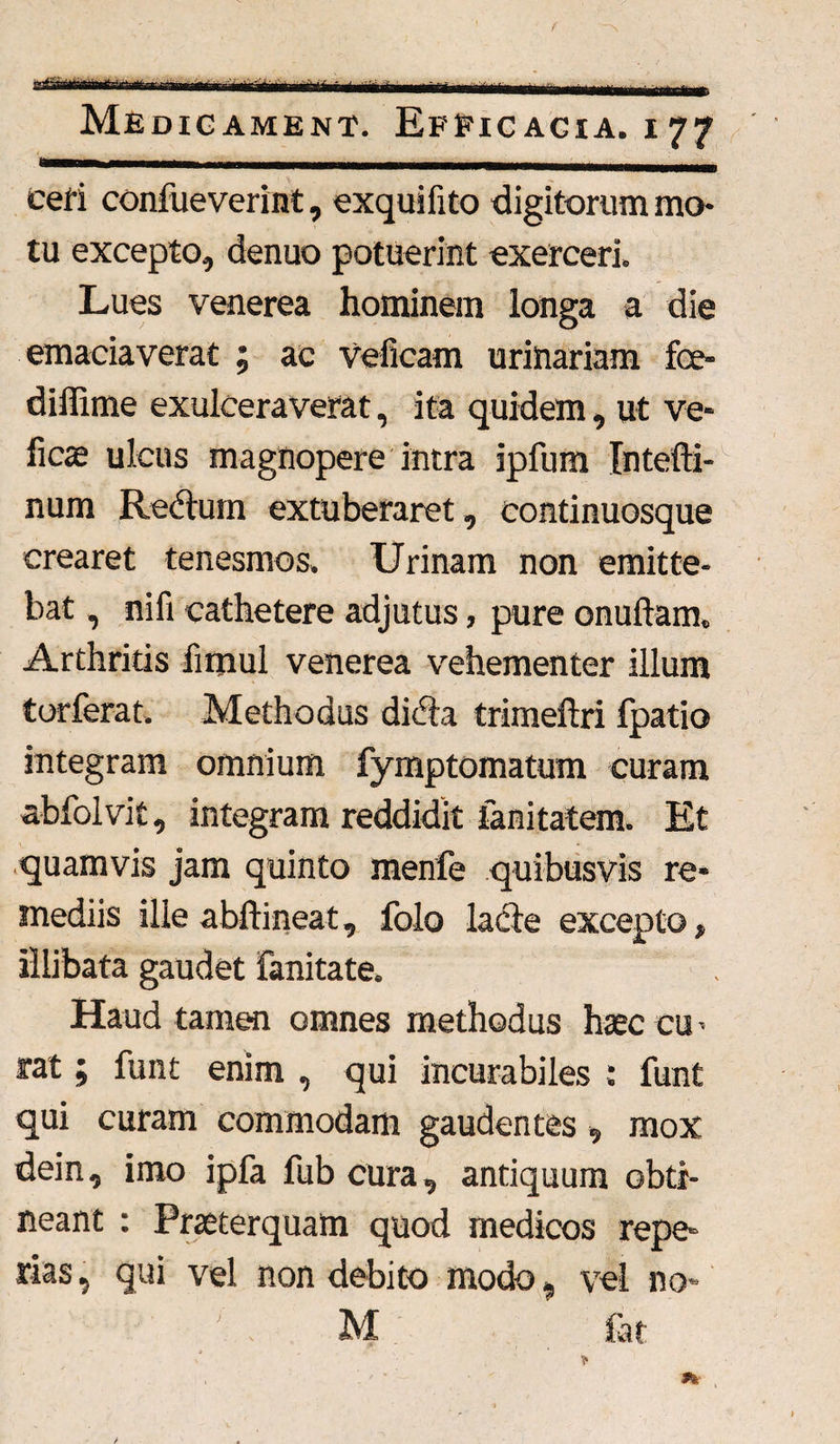 ^rr^r^-TrTWT<tnr,.r—----- — .. • .. ■ ■ •■■-- Medicament. Efficacia, i77 Ceti confueverint, exquilito digitorum mo¬ tu excepto, denuo potuerint exerceri. Lues venerea hominem longa a die emaciaverat ; ac veficam urinariam fce- diffime exulceraverat, ita quidem, ut ve- ficae ulcus magnopere intra ipfum Intefti- num Redtum extuberaret, continuosque crearet tenesmos. Urinam non emitte¬ bat , nifi cathetere adjutus, pure onuftam. Arthritis firjiul venerea vehementer illum torferat. Methodus dicta trimeftri fpatio integram omnium fymptomatum curam abfolvit, integram reddidit lanitatem. Et quamvis jam quinto menfe quibusvis re¬ mediis ille abftineat, folo lacie excepto, illibata gaudet fanitate. Haud tamen omnes methodus haec cu¬ rat ; funt enim , qui incurabiles : funt qui curam commodam gaudentes, mox dein, imo ipfa fub cura, antiquum obti¬ neant : Praeterquam quod medicos repe¬ rtas , qui vel non debito modo, vel no» M ' fat