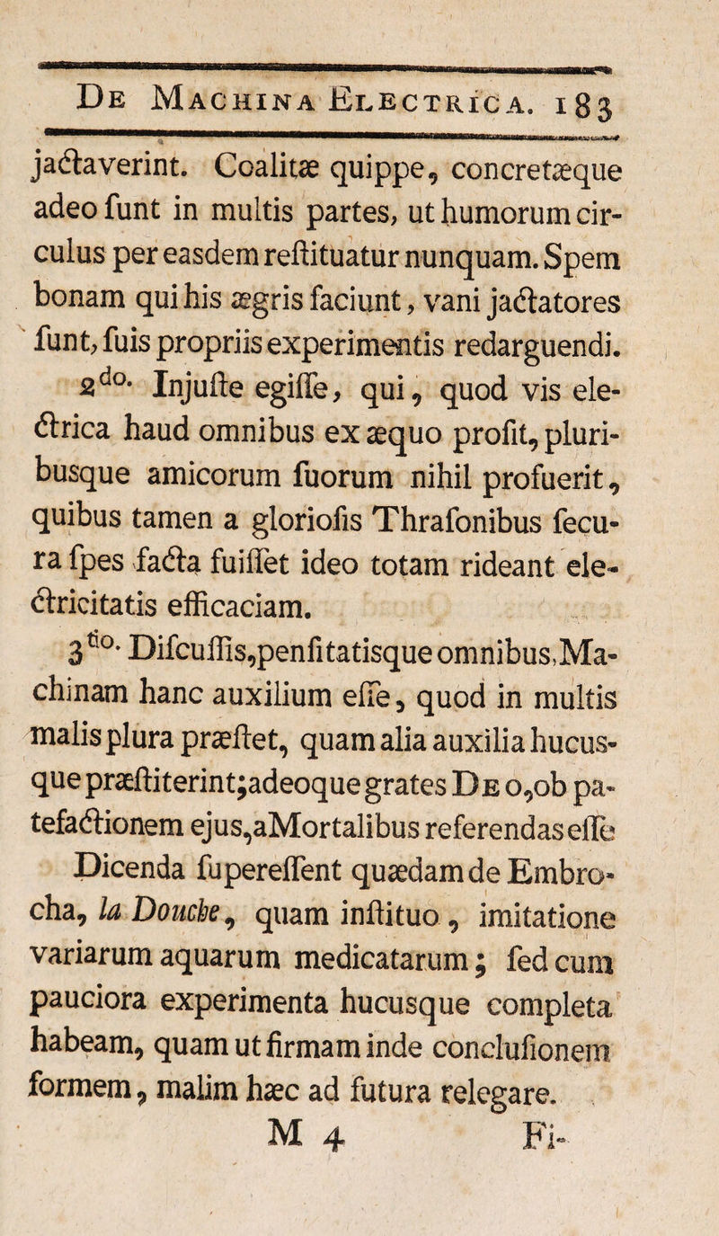 ^MMBBftWBMBUiHHf1.igttttfiitl «mmwt 1 ryMe&*M jaCtaverint. Coalitae quippe, concretaeque adeo funt in multis partes, ut humorum cir¬ culus per easdem reliituatur nunquam. Spem bonam qui his aegris faciunt, vani jactatores funt, fuis propriis experimentis redarguendi. 2do- Injufte egiffe, qui, quod vis ele¬ ctrica haud omnibus ex aequo profit, pluri¬ busque amicorum fuorum nihil profuerit, quibus tamen a gloriofis Thrafonibus fecu- ra fpes fadta fuiliet ideo totam rideant ele- ctricitatis efficaciam. 36°. Difcuffis,penfitatisque omnibus,Ma¬ chinam hanc auxilium efie, quod in multis malis plura praeftet, quam alia auxilia hucus¬ que praeftiterintjadeoque grates DEO,ob pa- tefaCtionem ejus,aMortalibus referendaselle Dicenda fuperelfent quaedam de Embro- cha, la Douck, quam inftituo , imitatione variarum aquarum medicatarum; fedcum pauciora experimenta hucusque completa habeam, quam ut firmam inde conclufionem formem, malim haec ad futura relegare. M 4 Fi-