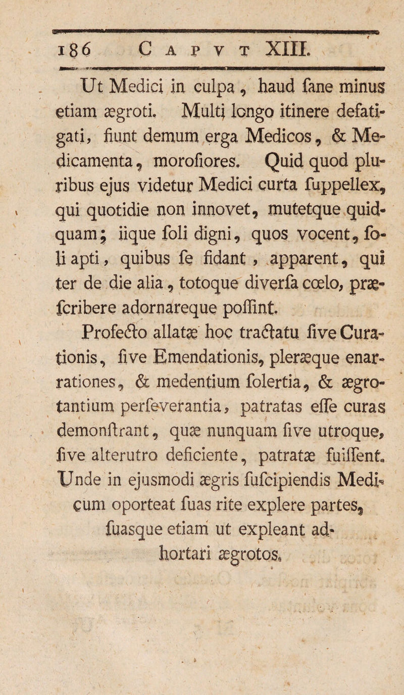 Ut Medici in culpa , haud fane minus etiam aegroti. Multi longo itinere defati¬ gati, fiunt demum erga Medicos, & Me¬ dicamenta , morofiores. Quid quod plu¬ ribus ejus videtur Medici curta fuppellex, qui quotidie non innovet, mutetque quid¬ quam ’9 iique foli digni, quos vocent, fo- liapti, quibus fe fidant , apparent, qui ter de die alia, totoque diverfa coelo, prae- fcribere adornareque poffint. Profedto allatae hoc tradlatu five Cura¬ tionis, fi ve Emendationis, pleraeque enar¬ rationes, & medentium folertia, & aegro¬ tantium perfeverantia, patratas efle curas demonftrant, quae nunquam five utroque, five alterutro deficiente, patratae fuiffent. Unde in ejusmodi aegris fufcipiendis Medi¬ cum oporteat fuas rite explere partes, fuasque etiam ut expleant ad- i hortari aegrotos. f