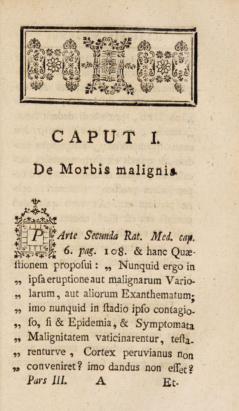 CAPUT L De Morbis malignis. jtm ti i‘TTT^ }* Irte Secunda Rat. Med. cap. 6' 1 °S- & hanc Quae- Itionem propofui: „ Nunquid ergo in ipfa eruptione aut malignarum Vario- larum, aut aliorum Exanthematum imo nunquid in ftadio ipfo contagio- fo, fi & Epidemia, & Symptomata Malignitatem vaticinarentur, tefta- renturve , Cortex peruvianus non conveniret? imo dandus non efiet? 99 99 99 99 99 99 99 Pars ii/. A Et * r