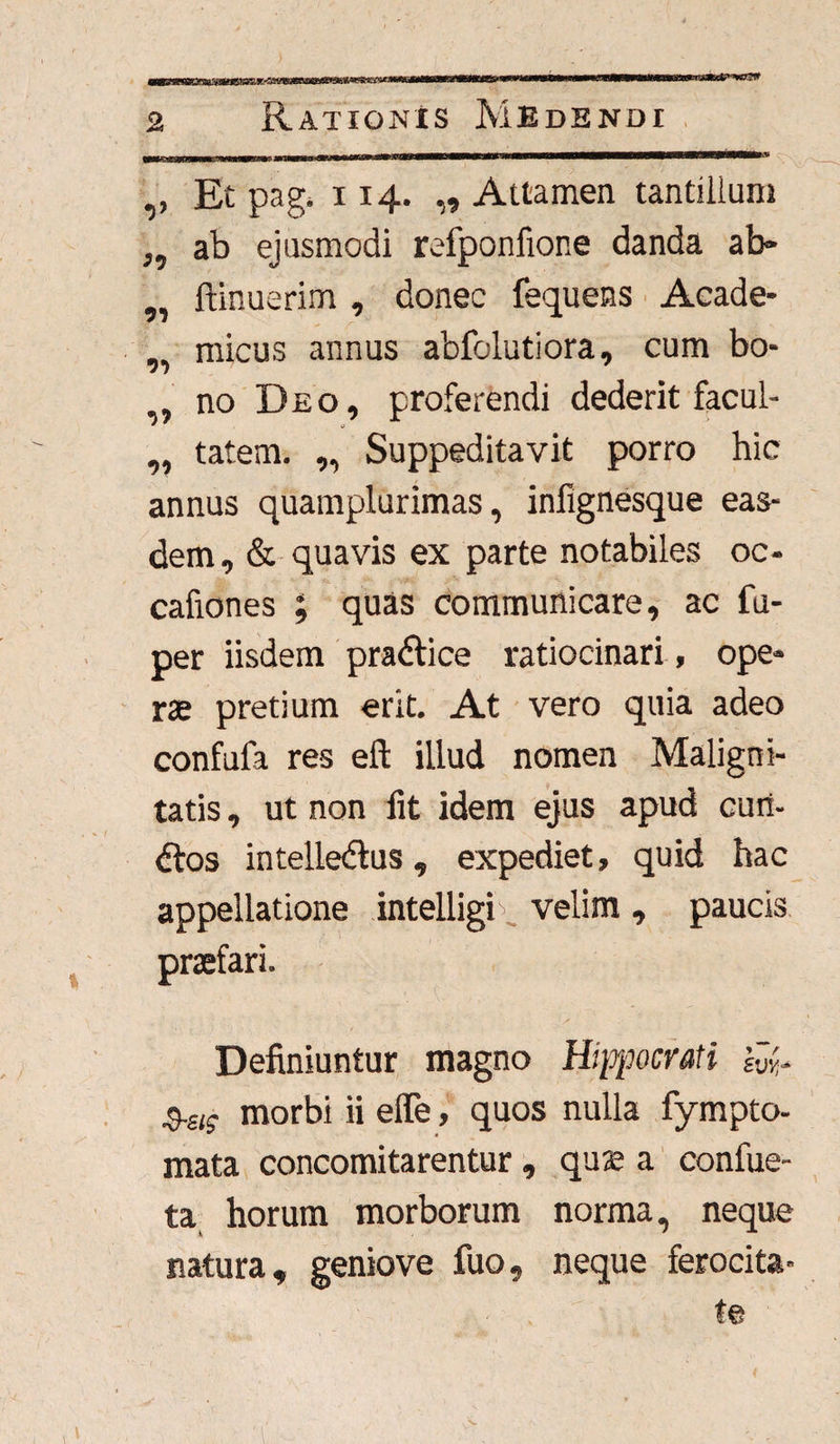 ,, Et pag. 114. „ Attamen tantillum ,, ab ejusmodi refponfione danda ab» ,, ftinuerim , donec fequens Acade- «. micus annus abfolutiora, cum bo- 7 ,, no Deo, proferendi dederit facul- ,, tatem. „ Suppeditavit porro hic annus quamplurimas, infignesque eas¬ dem, & quavis ex parte notabiles oc- cafiones ; quas communicare, ac fu- per iisdem pra&ice ratiocinari , ope» rse pretium erit. At vero quia adeo confufa res eft illud nomen Maligni¬ tatis , ut non fit idem ejus apud cuii- dtos intelledlus, expediet, quid hac appellatione intelligR velim , paucis praefari. Definiuntur magno Hippocrati km- morbi ii efle, quos nulla fympto- mata concomitarentur, quae a confue- ta horum morborum norma, neque natura, geniove fuo, neque ferocita¬ te