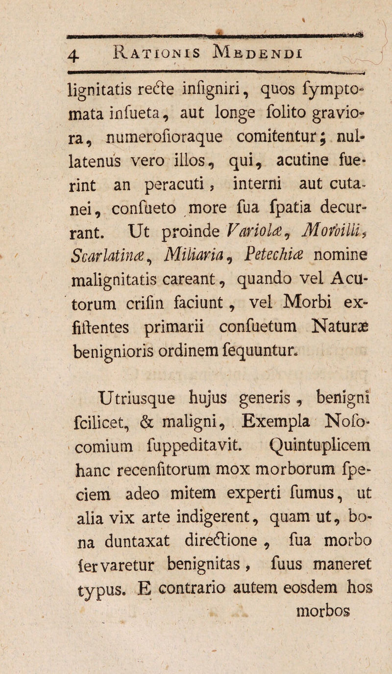 ***** 4 Rationis Medendi * « lignitatis redle infigniri, quos fympto- mata infueta, aut longe folito gravio¬ ra, numerofioraque comitentur; nul¬ latenus vero illos, qui, acutine fue¬ rint an peracuti, interni aut cuta¬ nei, confaeto more fua fpatia decur¬ rant. Ut proinde Variola, Morbilli, Scarlatina, Miliaria, Petechia nomine malignitatis careant, quando vel Acu¬ torum crifin faciunt, vel Morbi ex- fiftentes primarii confuetum Naturae benignioris ordinem fequuntur. Utriusque hujus generis, benigni fcilicet, & maligni. Exempla Nofo- ■ comium fuppeditavit. Quintuplicem hanc recenfitorum mox morborum fpe- ciem adeo mitem experti fumus, ut alia vix arte indigerent, quam ut, bo¬ na duntaxat directione , fua morbo fervaretur benignitas , fuus maneret typus. E contrario autem eosdem hos morbos