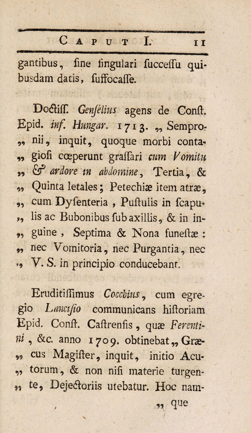 gantibus, fine lingulari fucceffu qui¬ busdam datis, fuffocalfe. DodilT. Genjelius agens de Conii. Epid. inf. Hmgar. 1713. „ Sempro- ,, nii, inquit, quoque morbi conta- ,, giofi coeperunt graffari cum Vomitu jo & ardore m abdomine, Tertia, & ,, Quinta letales; Petechiae item atrae, ,, cum Dyfenteria , Pullulis in fcapu- „ lis ae Bubonibus fubaxillis, & in in- „ guine , Septima & Nona funeliae : „ nec Vomitoria, nec Purgantia, nec v.s. in principio conducebant Eruditillimus Cocchius, cum egre¬ gio Lanajio communicans hifloriam Epid. Conii. Calirenfis, quae Ferenti¬ ni , &c. anno 1709. obtinebat „ Grae- cus Magilier, inquit, initio Acu- „ torum, & non nifi materie turgen- 9, te, Dejedloriis utebatur. Hoc nam- ■n q«e