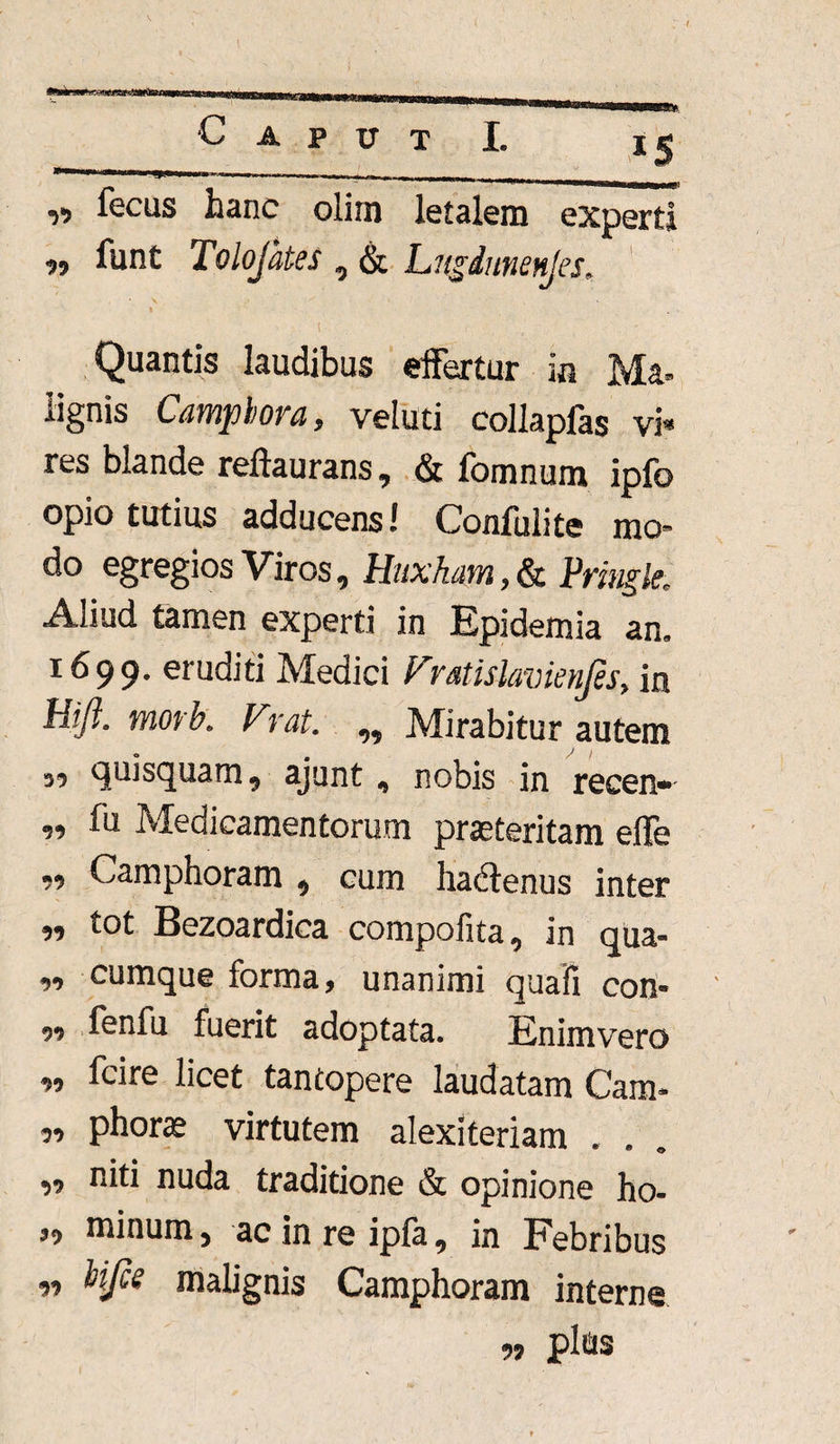 Caput I. xg y> ftcus hanc olim letalem experti ?? funt Tolojates 0 & hugdunenjes*. Quantis laudibus effertur in Ma¬ lignis Camphora, veluti collaplas vi* res blande reftaurans, & fomnum ipfo opio tutius adducens! Confulite mo* do egregios Viros , HuxJuim, & Pringle* Aliud tamen experti in Bpidemia an» 1699. eruditi Medici Vratislavienjes, in Hijl. morb. Vrat. ^ Mirabitur autem 33 quisquam 9 ajunt<, nobis in recen* ,9 fu Medicamentorum praeteritam effe ,9 Camphoram 9 cum hadlenus inter 99 tot Bezoardica compofita 9 in qua- 99 cumque forma, unanimi quafi con- 99 fenfu fuerit adoptata. Enimvero 99 fcire licet tantopere laudatam Cam* 99 phorae virtutem alexiteriam . 99 niti nuda traditione & opinione ho- ,9 minum 5 ac in re ipfk 9 in Febribus « Ufce malignis Camphoram interne plus