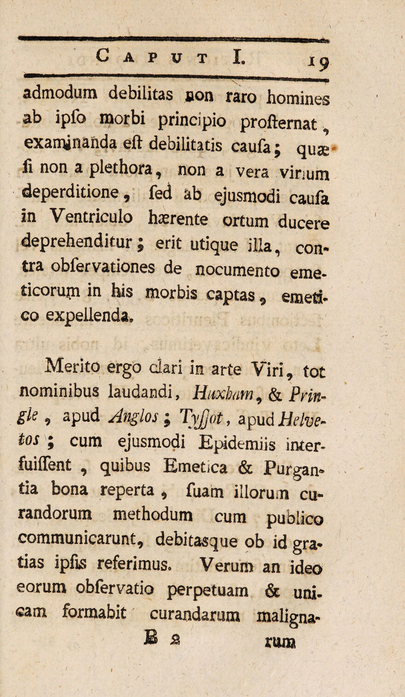 admodum debilitas son raro homines ab ipfo morbi principio profternat, examinanda eft debilitatis caufa ; qus li non a plethora, non a vera vinum deperditione, fed ab ejusmodi caufa in Ventriculo hatrente ortum ducere deprehenditur; erit utique illa, con¬ tra obfervationes de nocumento eme¬ ticorum in his morbis captas, emeti¬ co expellenda. Merito ergo clari in arte Viri, tot nominibus laudandi, Hiabam, & Pm- gie, apud Anglos ; TyJjot, apud Helve- tos ; cum ejusmodi Epidemiis inter- fuiffent , quibus Emetica «St Purgan¬ tia bona reperta , fuam illorum cu¬ randorum methodum cum publico communicarunt, debitasque ob id gra¬ tias ipfis referimus. Verum an ideo eorum obfervatio perpetuam & uni- eam formabit curandarum maligna- B s rum