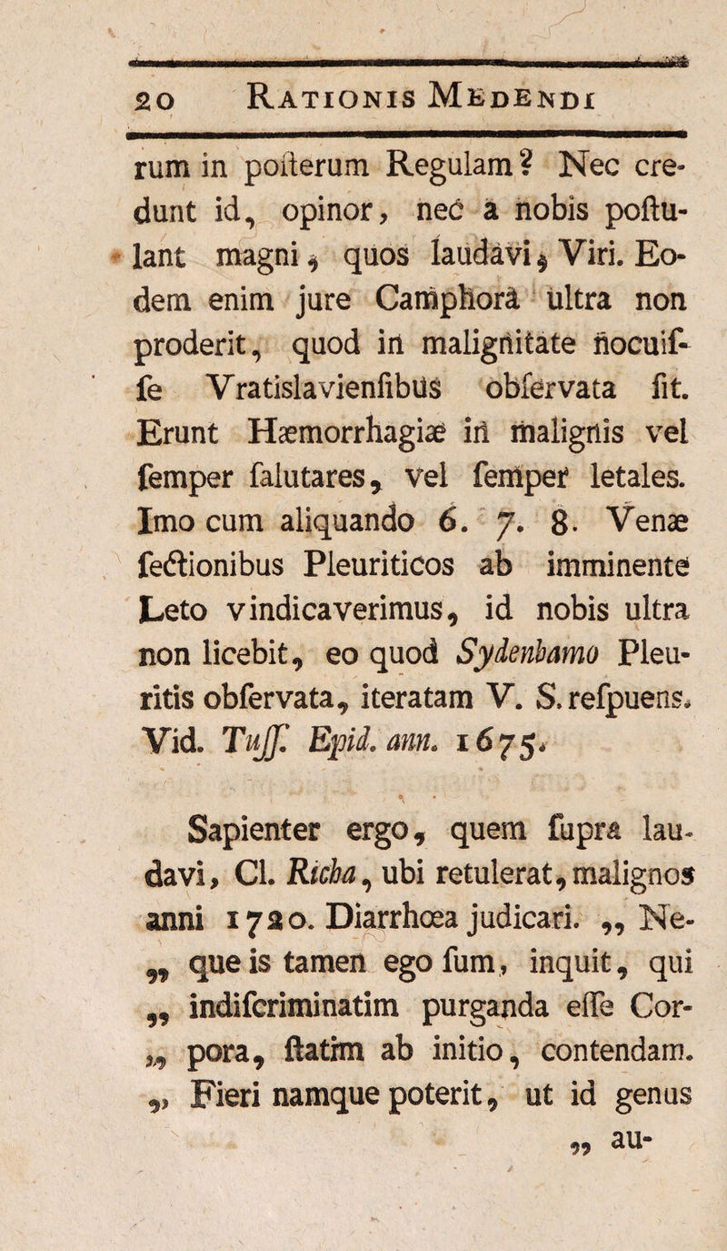 20 Rationis Medendi rum in poiterum Regulam ? Nec cre¬ dunt id, opinor, neri a nobis poftu- lant magni, quos laudavi $ Viri. Eo¬ dem enim jure Camphora ultra non proderit, quod in malignitate riocuif- fe VratislavienfibUs obfervata fit. Erunt Haemorrhagiae iri malignis vel femper falutares, vel feiriper letales. Imo cum aliquando 6. 7. 8- Venae fedlionibus Pleuriticos ab imminente Leto vindicaverimus, id nobis ultra non licebit, eo quod Syderibamo Pleu¬ ritis obfervata, iteratam V. S. refpuens. Vid. Tujf. Epid. ann> l675‘ '' I • v '• Sapienter ergo, quem fupra lau¬ davi, Cl. Richa, ubi retulerat, malignos anni 1720. Diarrhoea judicari. „ Ne- „ que is tamen egofum, inquit, qui ,, indifcriminatim purganda eife Cor- ,,, pora, ftathn ab initio, contendam. ,, Fieri namque poterit, ut id genus