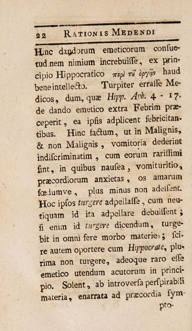 Hinc daftdorum emeticorum confue- tudnem nimium increbuiffe, ex prin¬ cipio Hippocratico irspl rS opyav haud bene intellecto. Turpiter erraffe Me¬ dicos , dum, quae Hipp. Apb. 4 - 1 ?• de dando emetico extra Febrim prae¬ ceperit, ea ipfis adplicent febricitan¬ tibus. Hinc fa&um, ut in Malignis, & non Malignis , vomitoria dederint indifcriminatim , cum eorum rariffimi fint, in quibus naufea, vomituritio. praecordiorum anxietas, os amarum fcedumve , plus minus non adeilent. Hoc ipfos turgere adpeilalfe, cum neu- tiquam id ita adpeltare debuitfent; fi enim id turgere dicendum, turge¬ bit in omni fere morbo materies; lci- re autem oportere cum Hippocrate, plu¬ rima non turgere, adeoque raro effe emetico utendum acutorum in princi¬ pio. Solent, ab introverfa permirabili materia, enarrata ad praecordia fynv pto- i