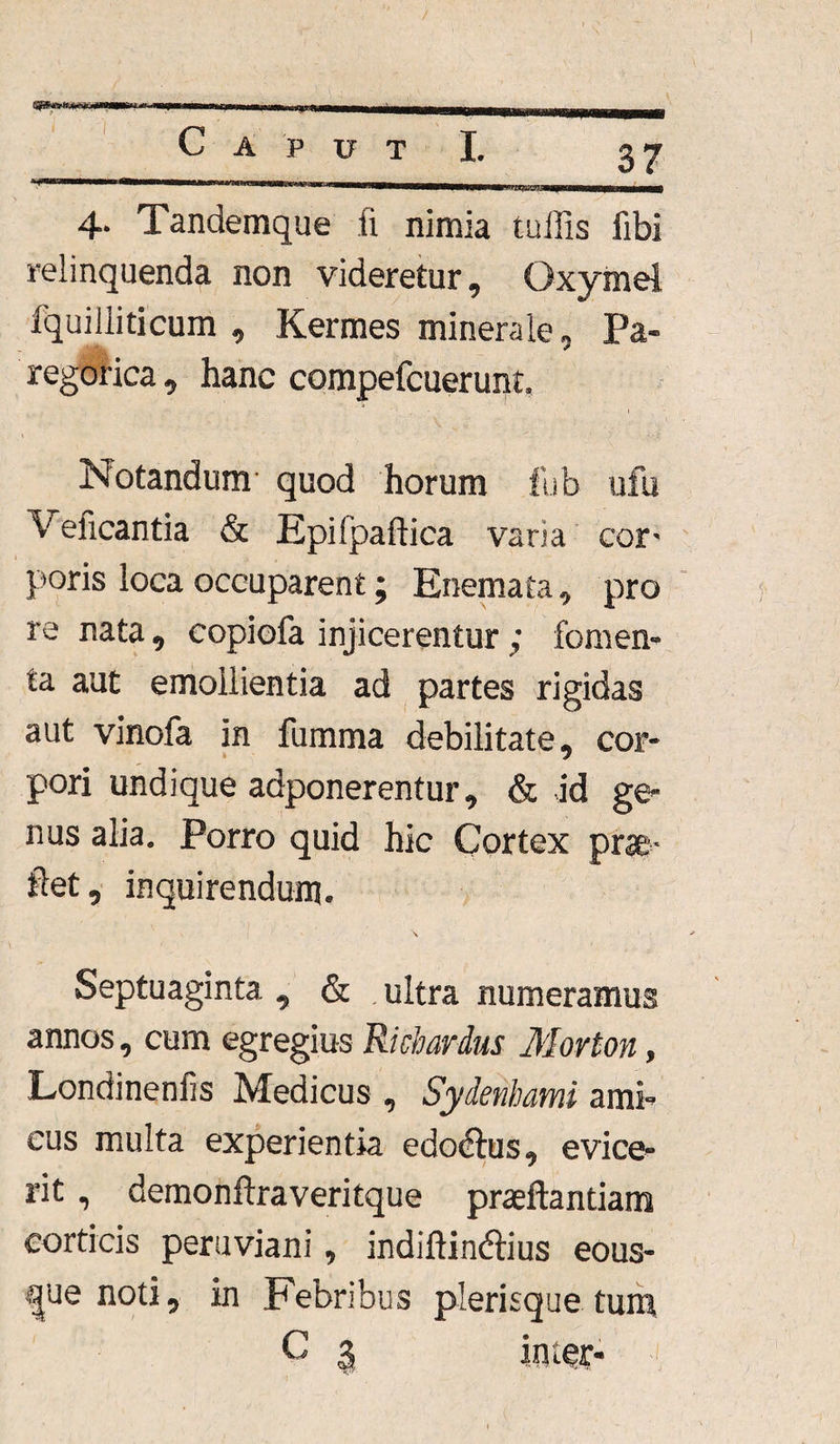 4- Tandemque fi nimia tuffis fibi relinquenda non videretur, Oxymel fquilliticum , Kermes minerale, Pa- regorica, hanc compefcuerunt. Notandum quod horum fub ufu V elicantia & Epi fpaftica varia cor^ poris loca occuparent; Enemata, pro re nata, copiofa injicerentur; fomen- ta aut emollientia ad partes rigidas aut vinofa in fumma debilitate, cor¬ pori undique adponerentur, & id ge¬ nus alia. Porro quid hic Cortex prae- fiet, inquirendum. Septuaginta , & ultra numeramus annos, cum egregius Richardus Movton, Londineniis Medicus , Sydenhami ami^ cus multa experientia edoctus, evice¬ rit , demonftraveritque praeftantiam corticis peruviani, indiftin&ius eous- que noti, in Febribus plerisque tum G 3 inter-