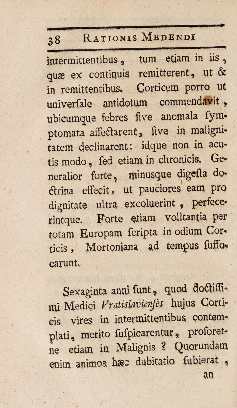 intermittentibus , tum etiam in iis , quse ex continuis remitterent, ut & in remittentibus. Corticem porro ut univerfale antidotum commendavit, ubicumque febres live anomala fym- ptomata affectarent, five in maligni¬ tatem declinarent; idque non in acu¬ tis modo, fed etiam in chronicis. Ge¬ neralior forte, minusque digefta do dtrina effecit, ut pauciores eam pro dignitate ultra excoluerint, perfece- rintque. Forte etiam volitantia per totam Europam fcripta in odium Cor¬ ticis , Mortoniana ad tempus fuffo* ,.s ' I ■ ' carunt, Sexaginta anni funt, quod doftilTi- mi Medici Fratislavienjes hujus Corti¬ cis Vires in intermittentibus contem¬ plati, merito fufpicarentur, proforet- ne etiam in Malignis ? Quorundam enim animos h?sc dubitatio fubierat ,