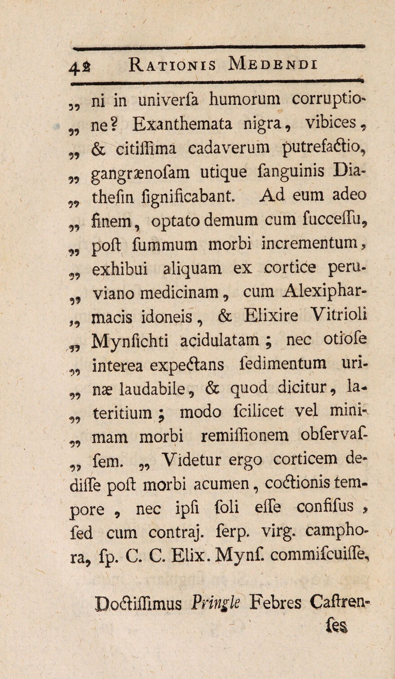 „ ni in univerfa humorum corruptio- ,, ne? Exanthemata nigra, vibices, ,, & citiffima cadaverum putrefadtio, „ gangramofam utique fanguinis Dia- ,, thefin iignificabant. Ad eum adeo ,, finem, optato demum cum fucceffu, „ poft fummum morbi incrementum, „ exhibui aliquam ex cortice peru. „ viano medicinam, cum Alexiphar- „ macis idoneis, & Elixi re Vitrioli „ Mynfichti acidulatam; nec otiofe ,, interea expedlans fedimentum uri- ,, nae laudabile, & quod dicitur, la- ,, teritium ; modo fcilicet vel mini-, ,, mam morbi remiffionem obfervaf- „ fem. „ Videtur ergo corticem de- difle poft morbi acumen, cocftionis tem¬ pore , nec ipfi foli effe confifus , fed cum contraj. ferp. virg. campho- ra, fp. C. C. Elix. Mynf. commifcuiffe, Do&iffimus Pringle Febres Caftren- fes j