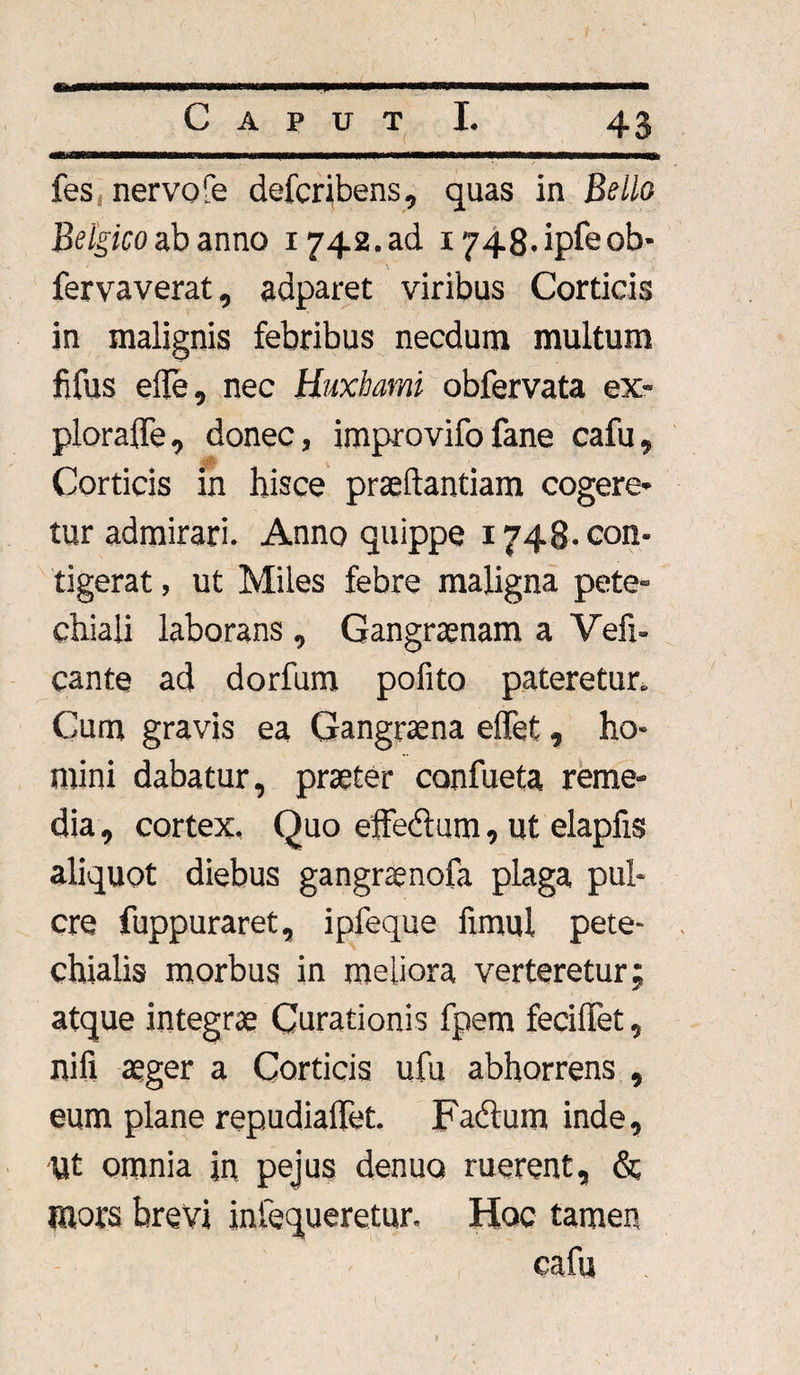 fes nervo fe defcribens, quas in Bello Belgico ab anno 1742. ad i748.ipfeob- fervaverat, adparet viribus Corticis in malignis febribus necdum multum fifus efle, nec Huxbami obfervata ex- ploraffe, donec, improvifofane cafu. Corticis in hisce praeftantiam cogere* tur admirari. Anno quippe 1748. con¬ tigerat , ut Miles febre maligna pete- chiali laborans , Gangraenam a Vefi- cante ad dorfum pofito pateretur» Cum gravis ea Gangraena effet, ho¬ mini dabatur, praeter confueta reme¬ dia , cortex. Quo effedtum, ut elapfis aliquot diebus gangnenofa plaga pul- cre fuppuraret, ipfeque fimul pete- chialis morbus in meliora verteretur; atque integrae Curationis fpem feciffet, nifi aeger a Corticis ufu abhorrens , eum plane repudiaffet. Fadtum inde. Ut omnia in pejus denuo ruerent, &; mors brevi infequeretur. Hoc tamen cafu