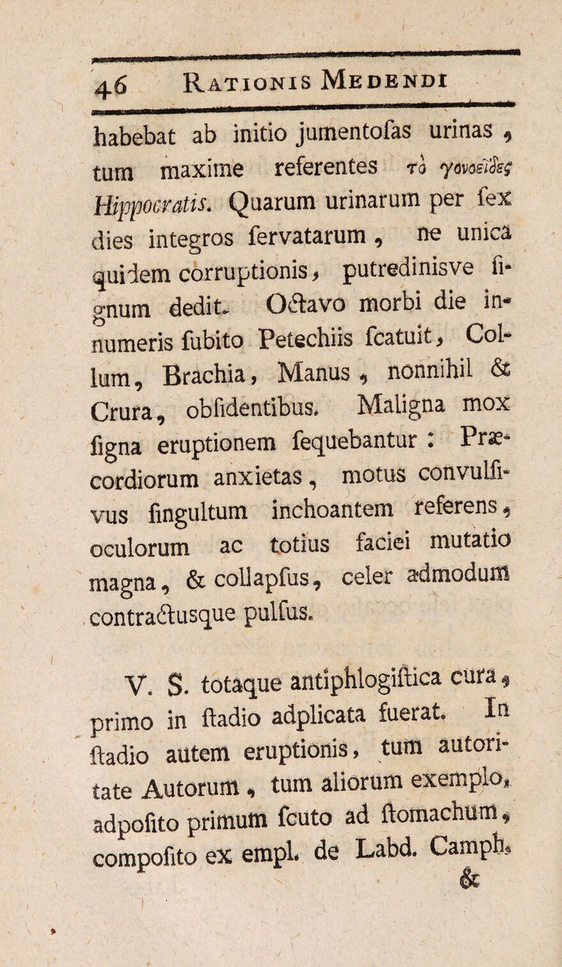 habebat ab initio jumentofas urinas , tum maxime referentes ro ydvosTisg Hippocratis. Quarum urinarum per fex dies integros fervatarum, ne unica quidem corruptionis, putredinisve fi* gnum dedit- Octavo morbi die in¬ numeris fubito Petechiis fcatuit, Col¬ lum, Brachia, Manus, nonnihil & Crura, oblidentibus. Maligna mox figna eruptionem fequebantur . Prae¬ cordiorum anxietas, motus convulfi- vus fingultum inchoantem referens, oculorum ac totius faciei mutatio magna, & collapfus, celer admodum contra&usque pulfus. V. S. totaque antiphtogiftica cura, primo in ftadio adplicata fuerat. In ftadio autem eruptionis, tum autori- tate Autorum, tum aliorum exemplo, adpofito primum fcuto ad ftomachum, compofito ex empl. de Labd. Camph, & % i