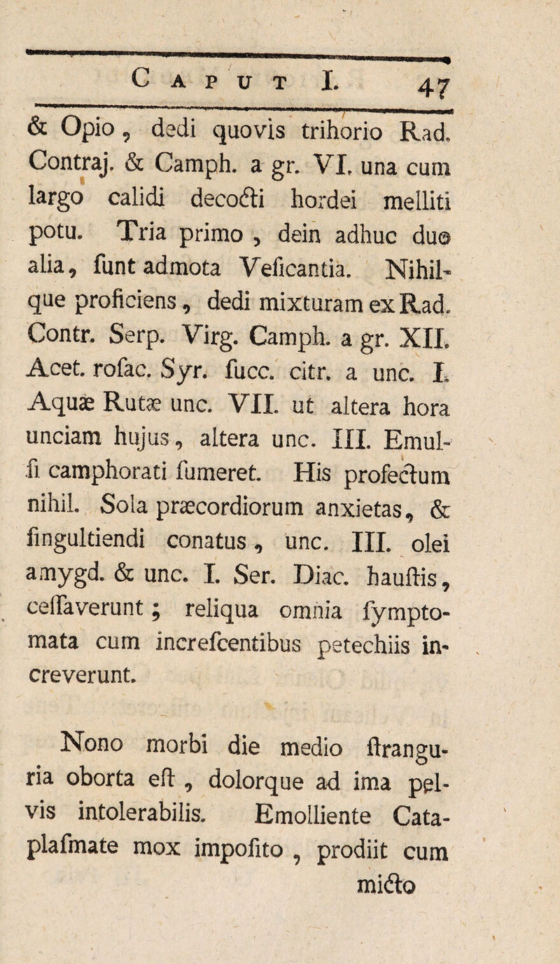 & Opio, dedi quovis trihorio Rad, Contraj. & Camph. a gr. VI. una cum largo calidi deeodti hordei melliti potu. Tria primo , dein adhuc du© alia, funt admota Veficantia. Nihil- que proficiens, dedi mixturam ex Rad. Contr. Serp. Virg. Camph. a gr. XIL Acet, rofac. Syr. fucc. citr. a unc. I. Aquas Rutas unc. VII. ut altera hora unciam hujus , altera unc. III. Emul- u camphorati fumeret. His profectum nihil. Sola praecordiorum anxietas, & fingultiendi conatus, unc. III. olei amygd. & unc. I. Ser. Diae, hauftis, ceflaverunt; reliqua omnia fympto- mata cum increfcentibus petechiis in¬ creverunt. Nono morbi die medio ftrangu- ria oborta eft, dolorque ad ima pel¬ vis intolerabilis. Emolliente Cata- plafmate mox impofito , prodiit cum mi&o