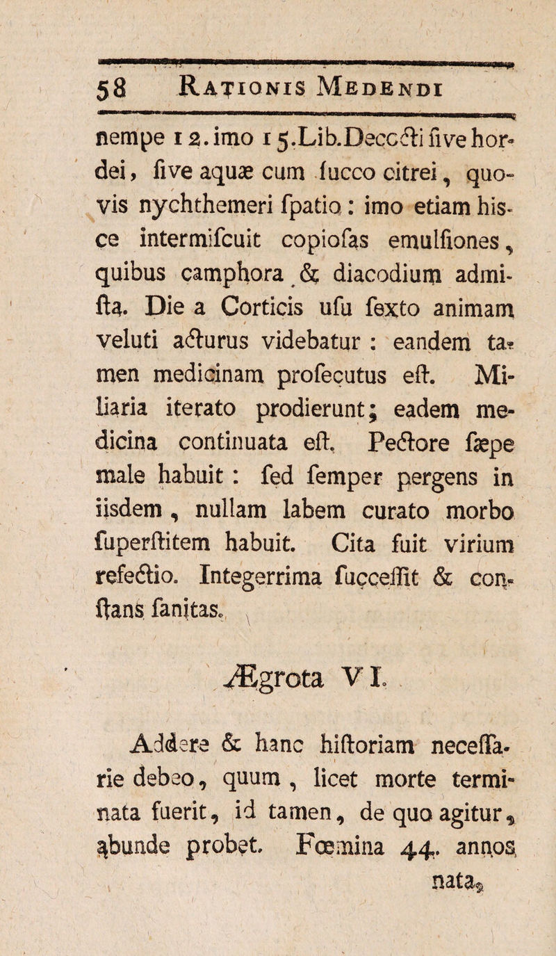 ■ 7i' * ' - ' - ' * • . 58 Rationis Medendi nempe 12. imo 15. Lib.Decc&ifive hor¬ dei, five aquas cum lucco citrei, quo¬ vis nychthemeri fpatio.: imo etiam his- ce intermifcuit copiofas emulfiones , quibus camphora & diacodium admi- fta. Die a Corticis ufu fexto animam . / ' veluti acturus videbatur : eandem ta¬ men medicinam profecutus eft. Mi¬ liaria iterato prodierunt; eadem me¬ dicina continuata eft, Pedlore faspe male habuit: fed femper pergens in iisdem, nullam labem curato morbo fuperftitem habuit. Cita fuit virium refedtio. Integerrima fucceflit & con- ftans fanitas. 1 / / . vEgrota VI. Addere & hanc hiftoriam necefTa- . / 1 rie debeo, quum , licet morte termi¬ nata fuerit, id tamen, de quo agitur „ ^bunde probet, Fcemina 44. ann.os, nata®