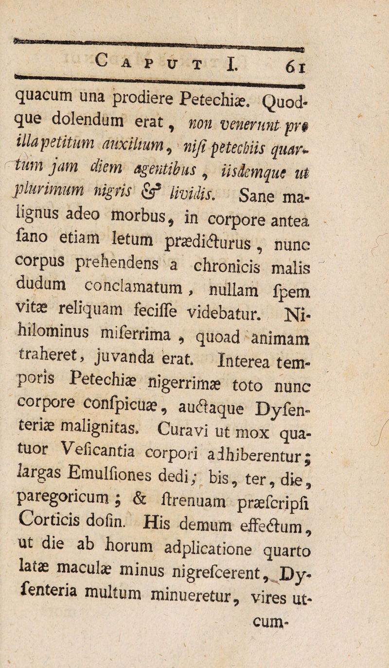 quacum una prodiere Petechiae. Quod¬ que dolendum erat , non venerunt pv$ illa petitum auxilium ,1 niji petechiis quar* tum jam diem agentibus , iisdemque u$ plurimum nigris & Uvidis. Sane ma¬ lignus adeo morbus* in corpore antea fano etiam letum praedidlurus * nunc corpus prehendens a chronicis malis dudum conclamatum, nullam Ipem vitae reliquam feciffe videbatur. Ni¬ hilominus miferrima * quoad animam traheret, juvanda erat. Interea tem¬ poris Petechiae nigerrima toto nunc corpore confpicuae * au&aque Dyfen- terite malignitas. Curavi ut mox qua- tuor Veficantia corpori adhiberentur5 largas Emulfiones dedi; bis, ter, die, paregoricum; & ftrenuam praefcripli Corticis dofin. His demum effeftum, ut die ab horum adplicatione quarto latae maculae minus nigrefcerent, Dy- Tentoria muhuir* minueretur, vires ut- cum-