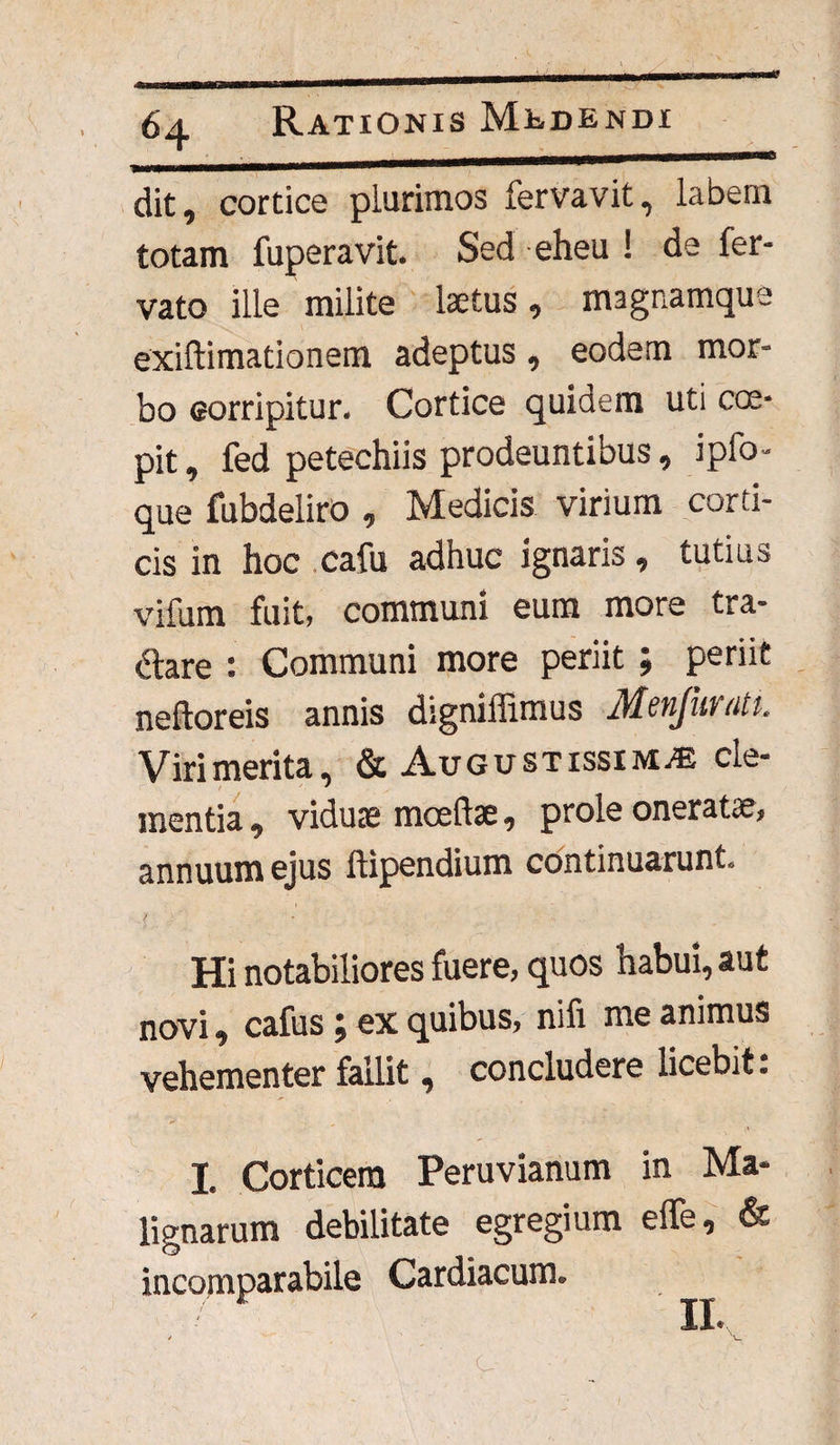 dit, cortice plurimos fervavit, labem totam fuperavit. Sed eheu ! de fer- vato ille milite laetus, magnamque exiftimationem adeptus, eodem mor¬ bo corripitur. Cortice quidem uti cce- pit, fed petechiis prodeuntibus, ipfo- que fubdeliro , Medicis virium corti¬ cis in hoc cafu adhuc ignaris, tutius vifum fuit, communi eum more tra¬ nare : Communi more periit ; periit neftoreis annis digniffimus Menfuratu Virimerita, & Augustissima cle¬ mentia , vidute mceftte, prole oneratae, annuum ejus ftipendium continuarunt. - { ' ' * . > Hi notabiliores fuere, quos habui, aut novi, cafus; ex quibus, nifi me animus vehementer fallit, concludere licebit: I Corticem Peruvianum in Ma¬ lignarum debilitate egregium efle, & incomparabile Cardiacum. II.