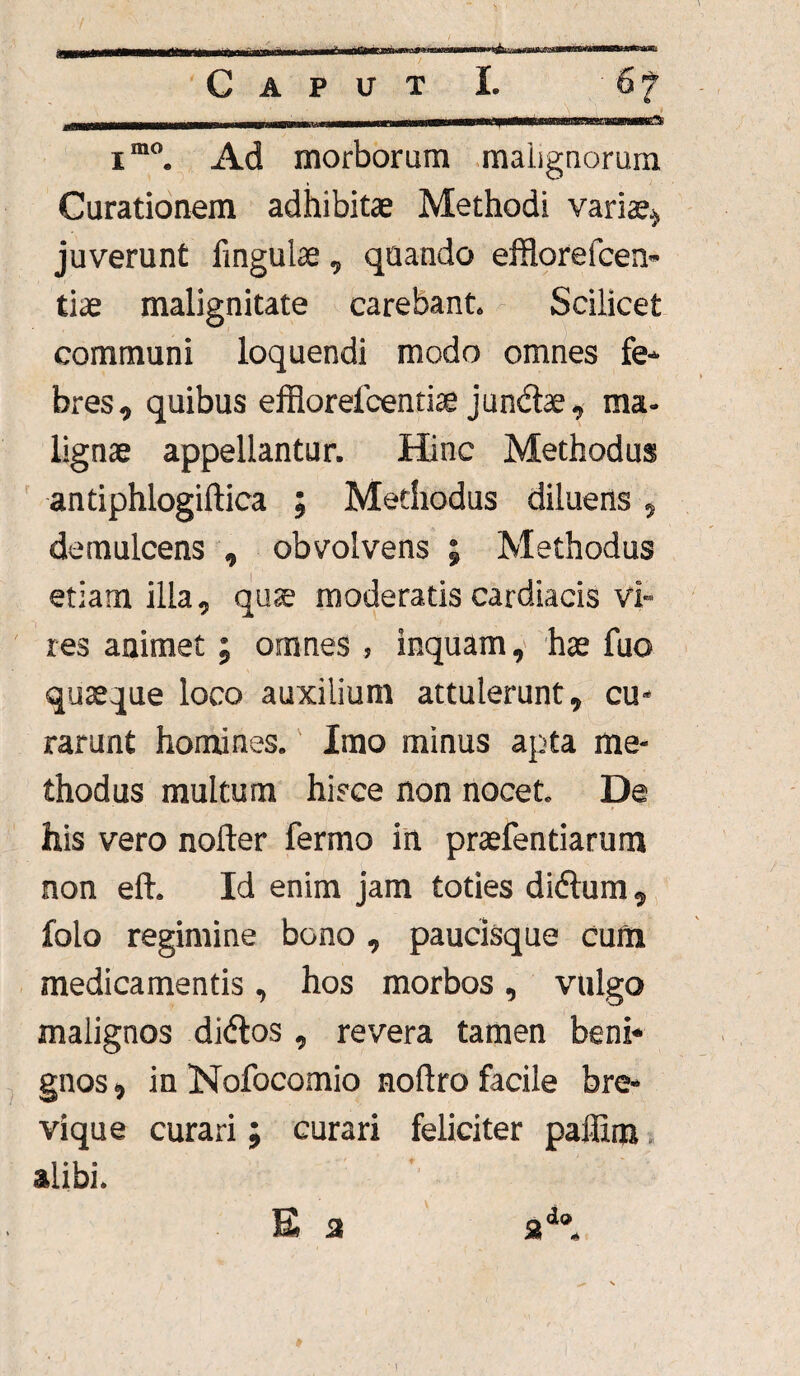 Caput L 6? im0. Ad morborum malignorum Curationem adhibitae Methodi variae* juverunt lingulae, quando efflore fcen- tiae malignitate carebant. Scilicet communi loquendi modo omnes fe¬ bres, quibus effiorelcentiae jun&ae, ma¬ lignae appellantur. Hinc Methodus antiphlogiftica ; Methodus diluens, demulcens , obvolvens ; Methodus etiam illa, quae moderatis cardiacis vi¬ res animet; omnes , inquam, hae fuo quaeque loco auxilium attulerunt, cu¬ rarunt homines. Imo minus apta me¬ thodus multum hisce non nocet. De his vero nofter fermo in praefendarum non eft. Id enim jam toties didlum, folo regimine bono , paucisque cum medicamentis, hos morbos, vulgo malignos didtos , revera tamen beni* gnos, in Nofocomio nollro facile bre¬ vique curari; curari feliciter paffim alibi. E 3 2d».