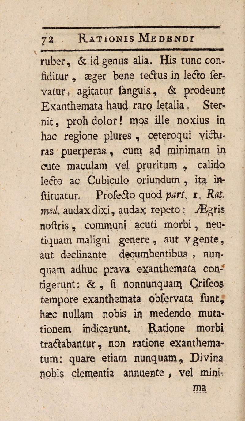 v ’ 1 - ,. ruber, & id genus alia. His tunc con¬ fidit ur , aeger bene tedtus in ledto fer¬ vatur, agitatur fanguis, & prodeunt Exanthemata haud raro letalia, Ster¬ nit, proh dolor! mos ille noxius in hac regione plures , ceteroqui vidtu- ras puerperas, cum ad minimam in cute maculam vel pruritum , calido lecto ac Cubiculo oriundum , ita in- flituatur. Profedto quod part. r, Rat. med. audax dixi, audax repeto: jEgris noftris, communi acuti morbi, neu- tiquam maligni genere , aut v gente, aut declinante decumbentibus , nun- i ■ ' * quam adhuc prava exanthemata con¬ tigerunt: & , fi nonnunquam Crifeos tempore exanthemata obfervata funt, haec nullam nobis in medendo muta¬ tionem indicarunt. Ratione morbi tradtabantur, non ratione exanthema¬ tum: quare etiam nunquam. Divina nobis clementia annuente , vel mini¬ ma