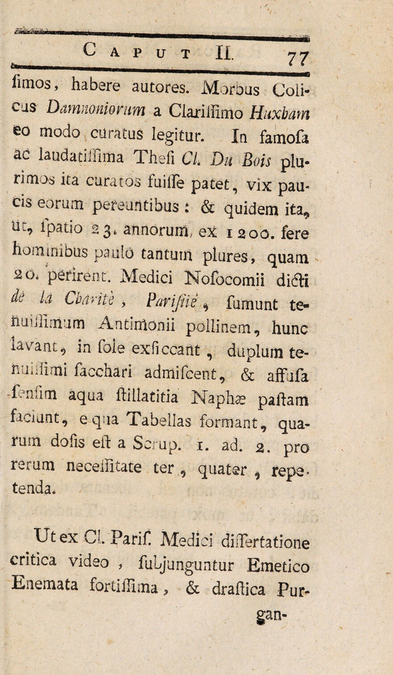 limos, habere autores. Morbus Coli¬ cus D&mmnimm a Ciarilfimo Hiabam eo modo curatus legitur. In famofa uc laudadifima Xhefi CL Du Bois plu¬ rimos ita curatos tuille patet, vix pau¬ cis eorum pereuntibus : & quidem ita, lic, lpatio 23» annorum, ex 1200. fere hominibus paulo tantum plures, quam 2 0i 'perirent. Medici Nofocomii didi di ia Cbdrits , Parijiie n fumunt te- ttuilHmum Antimonii pollinem, hunc lavant, in fole exficcartt, duplum te- rmhiimi facchari admifcent, & affufa -fenfim aqua ftillatitia Naphte partam faciunt, e qua iabellas formant , qua¬ rum dolis eft a Se. up. 1. ad. 2. pro rerum neceffitate ter , quater , repe¬ tenda. Ut ex Cl. Parif Medici diQTertatione critica video , fuLjunguntur Emetico Enemata fortiffima, & draftica Pur- gan-