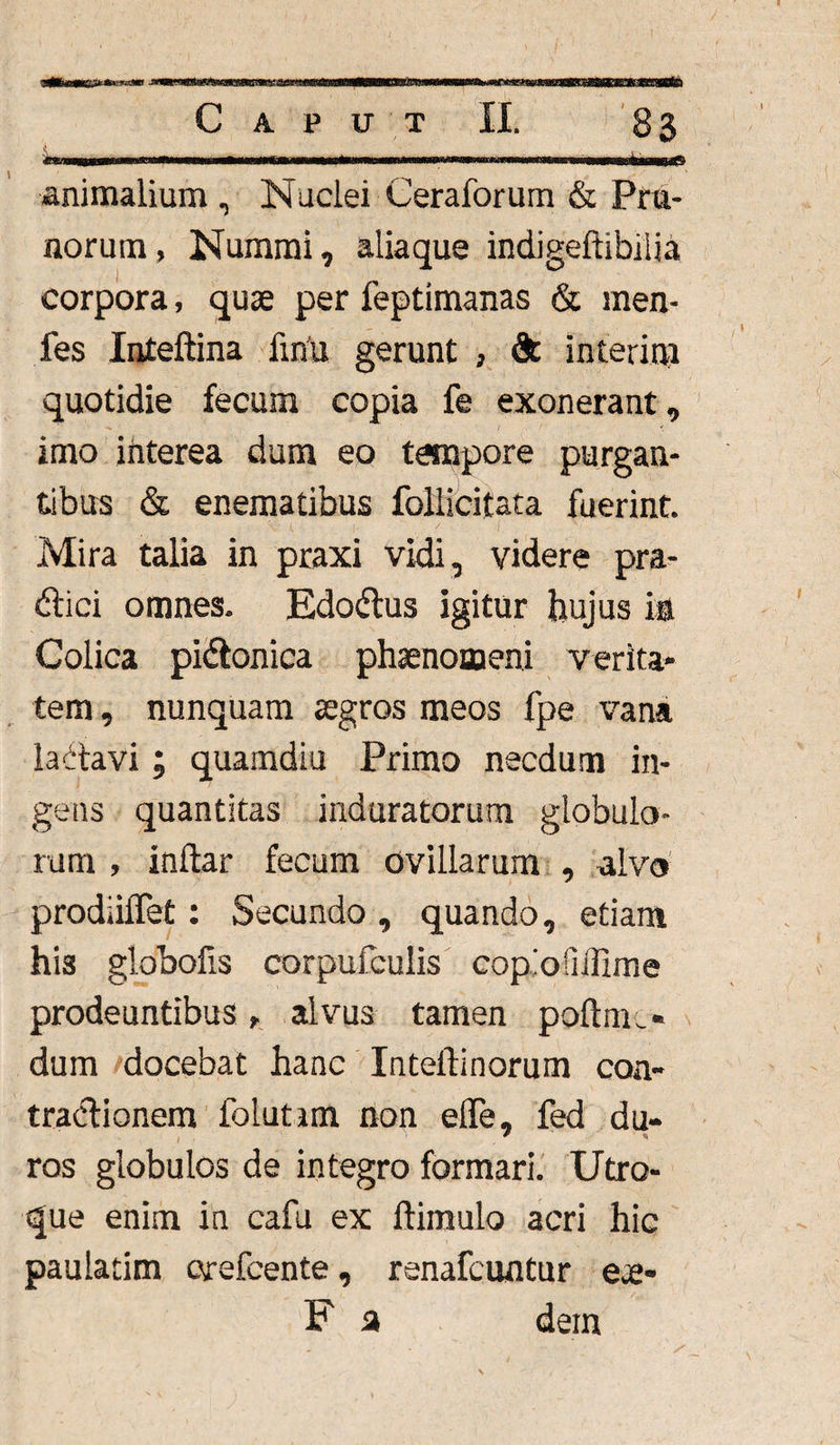 animalium , Nuclei Ceraforum & Pru¬ norum, Nummi, aliaque indigeftihilia corpora, quae per feptimanas & men- fes Inteftina fmu gerunt , & interim quotidie fecum copia fe exonerant, imo interea dum eo tempore purgan¬ tibus & enematibus follicitata fuerint. Mira talia in praxi vidi, videre pra- dici omnes. Edodus igitur hujus ia Colica pidonica phaenomeni verita- tem, nunquam aegros meos fpe vana ladavi; quamdiu Primo necdum in¬ gens quantitas induratorum globulo¬ rum , inftar fecum ovillarum , alvo prodiilTet: Secundo , quando, etiam hi3 globofis corpufculis copiofiilime prodeuntibus, alvus tamen poftme» dum docebat hanc Inteilinorum coa- tradionem folutim non efle, fed du¬ ros globulos de integro formari. Utro¬ que enim in cafu ex ftimulo acri hic paulatim orefcente, renafcuntur e*e- F a dem