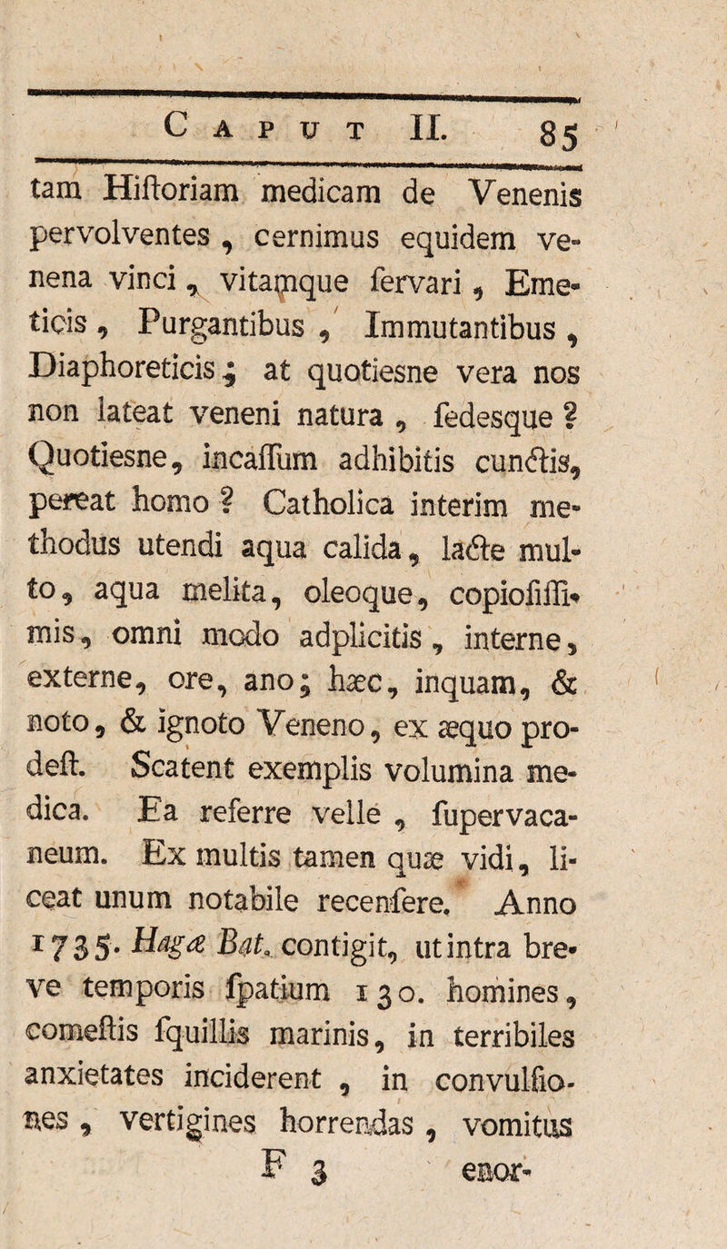 tam Hiftoriam medicam de Venenis pervolventes , cernimus equidem ve¬ nena vinci * vitajpque fervari , Eme¬ ticis , Purgantibus , Immutantibus , Diaphoreticis ^ at quotiesne vera nos non lateat veneni natura , fedesque ? Quotiesne, incaffum adhibitis cundtis, pereat homo ? Catholica interim me¬ thodus utendi aqua calida, ladle mul¬ to, aqua melita, oleoque, copiofifli* mis, omni modo adplicitis, interne 5 externe, ore, ano; haec, inquam, & noto, & ignoto Veneno, ex aequo pro- deft. Scatent exemplis volumina me¬ dica. Ea referre velle , fupervaca- neum. Ex multis tamen quae vidi, li¬ ceat unum notabile recenfere. Anno r735* Haga contigit, ut intra bre¬ ve temporis fpatium 130. homines, comeftis fquillis marinis, in terribiles anxietates inciderent , in con-vulfio- mes , vertigines horrendas, vomitus F 3 enor-