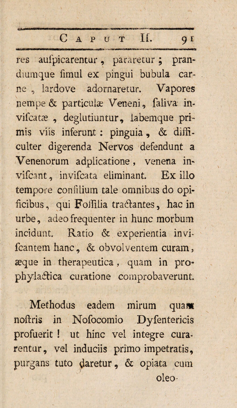 Caput 11. 9 r res auipicarentur, pararetur; pran¬ diumque fimul ex pingui bubula car¬ ne , lardo ve adornaretur. Vapores nempe & particulae Veneni, faliva in- vifcatae , deglutiuntur, labemque pri¬ mis viis inferunt: pinguia , & diffi¬ culter digerenda Nervos defendunt a Venenorum adplicatione, venena in» vifcant, invifcata eliminant. Ex illo tempore confilium tale omnibus do opi¬ ficibus , qui Foffilia tra&antes, hac in urbe, adeo frequenter in hunc morbum incidunt. Ratio & experientia invi- fcantem hanc, & obvolventem curam, aeque in therapeutica, quam in pro- phyladtica curatione comprobaverunt. . 1 Methodus eadem mirum quaw noftris in Nofocomio Dyfentericis profuerit ! ut hinc vel integre cura¬ rentur, vel induciis primo impetratis, purgans tuto daretur, & opiata cum oleo-