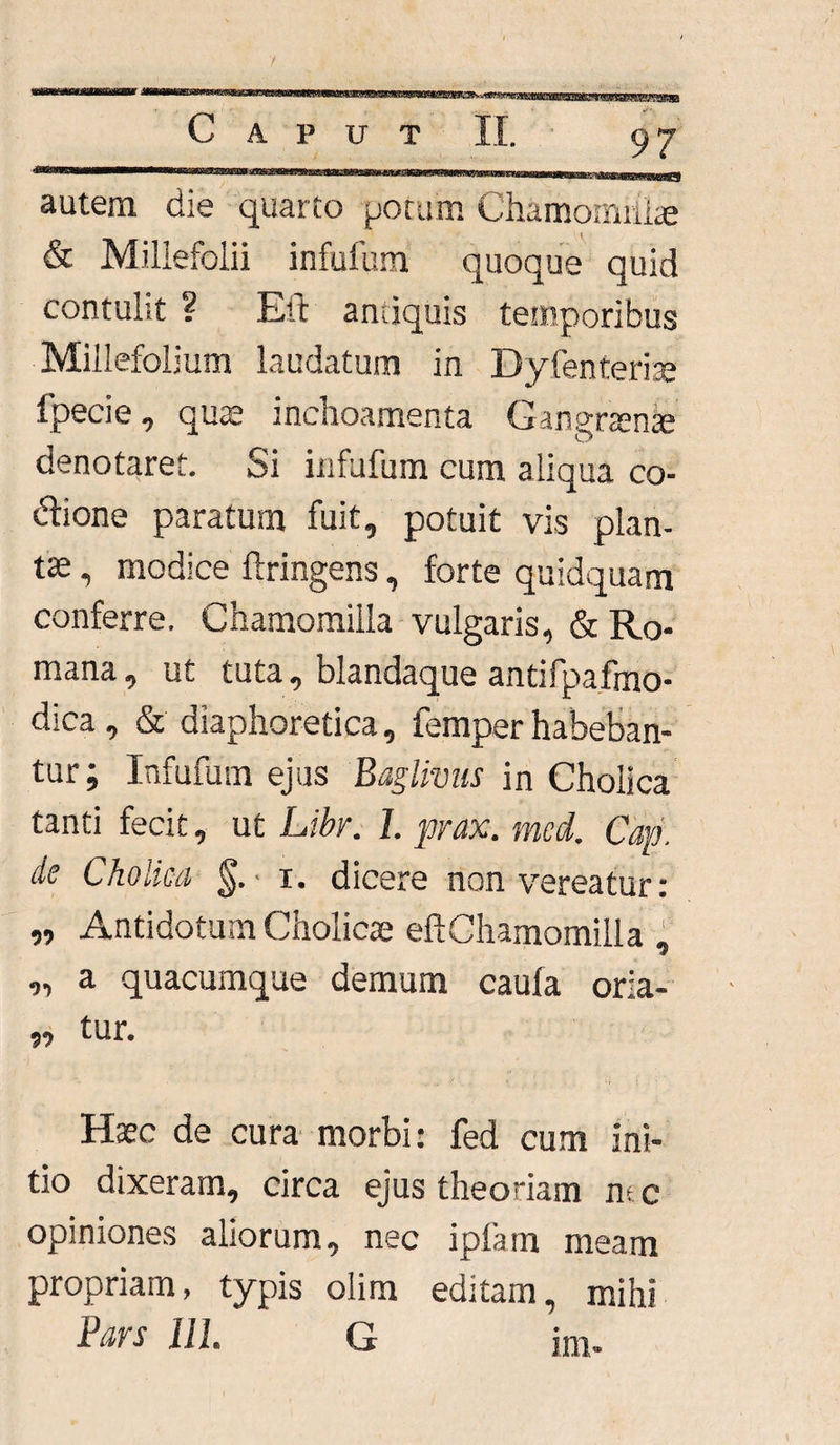 autem die quarto potum Chamomilla & Millefolii infufum quoque quid contulit ? Eit antiquis temporibus Millefolium laudatum in Dyfenterise fpecie, quae inchoamenta Gangrtente denotaret. Si infufum cum aliqua co¬ cione paratum fuit, potuit vis plan¬ tae , modice ftringens, forte quidquam conferre. Chamomilla vulgaris, «St Ro¬ mana, ut tuta, blandaque antifpafmo- dica , & diaphoretica, femper habeban¬ tur; Infufum ejus Baglivus in Cholica tanti fecit, ut Libr. 1. prax. med. Cap. de Cholica §. i. dicere non vereatur: „ Antidotum Cholicae eftChamomilla , „ a quacumque demum caufa oria- „ tur. Haec de cura morbi: fed cum ini¬ tio dixeram, circa ejus theoriam ntc opiniones aliorum, nec iplam meam propriam, typis olim editam, mihi Bavs 111. G im.