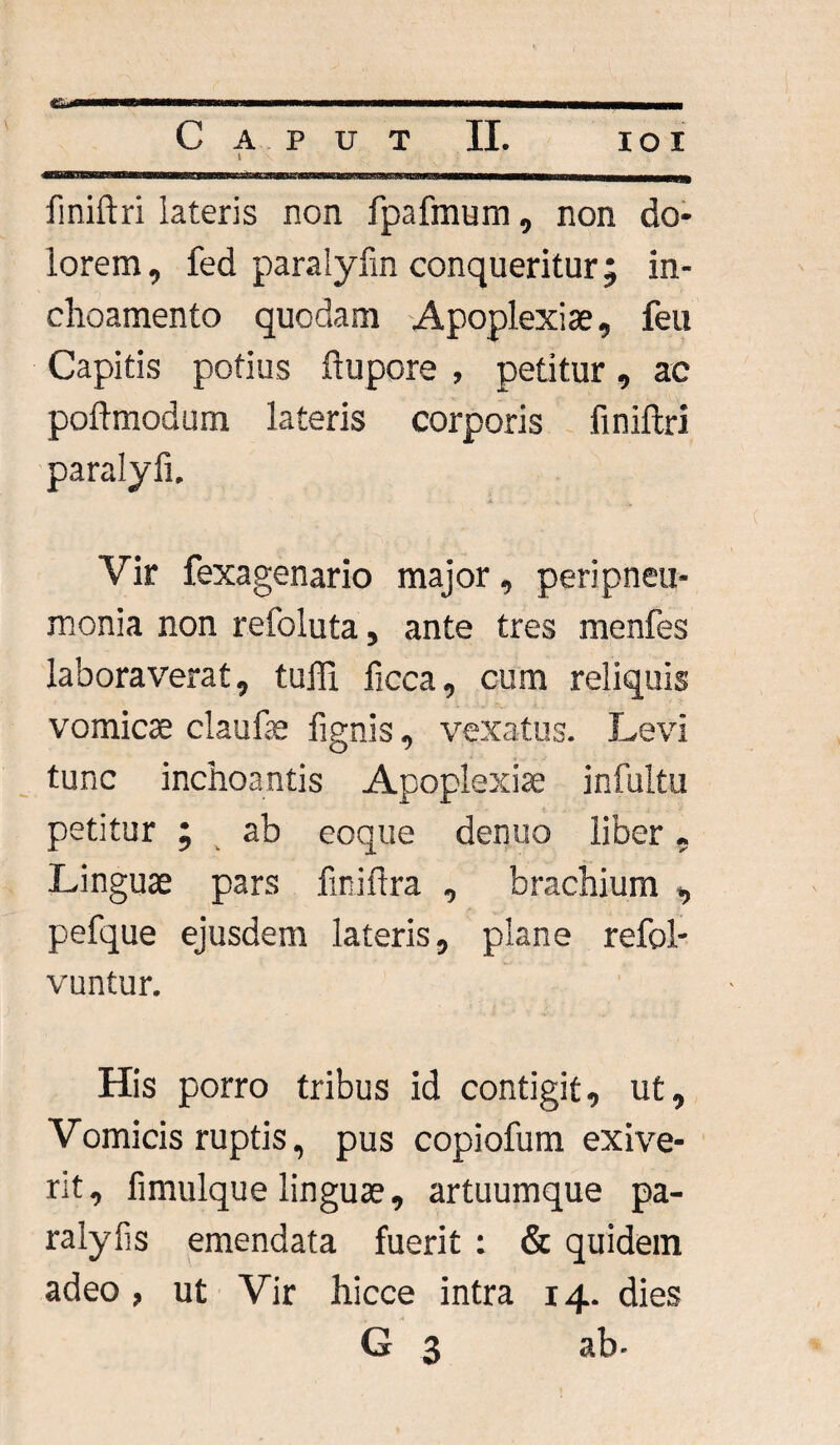 I fmiftri lateris non fpafmum, non do¬ lorem, fed paralyfin conqueritur; in- choamento quodam Apoplexiae, feu Capitis potius ftupore , petitur, ac poftmodurn lateris corporis fmiftri paralyfi. Vir fexagenario major, peripneu- monia non refoluta, ante tres menfes laboraverat, tuffi ficca, cum reliquis vomicae claufae lignis, vexatus. Levi tunc inchoantis Apoplexiae infultu petitur ; ab eoque denuo liber, Linguae pars fmiftra , brachium , pefque ejusdem lateris, plane refol- vuntur. His porro tribus id contigit, ut. Vomicis ruptis, pus copiofum exive¬ rit, fimulque linguae, artuumque pa- ralyfis emendata fuerit : & quidem adeo, ut Vir hicce intra 14. dies G 3 ab-