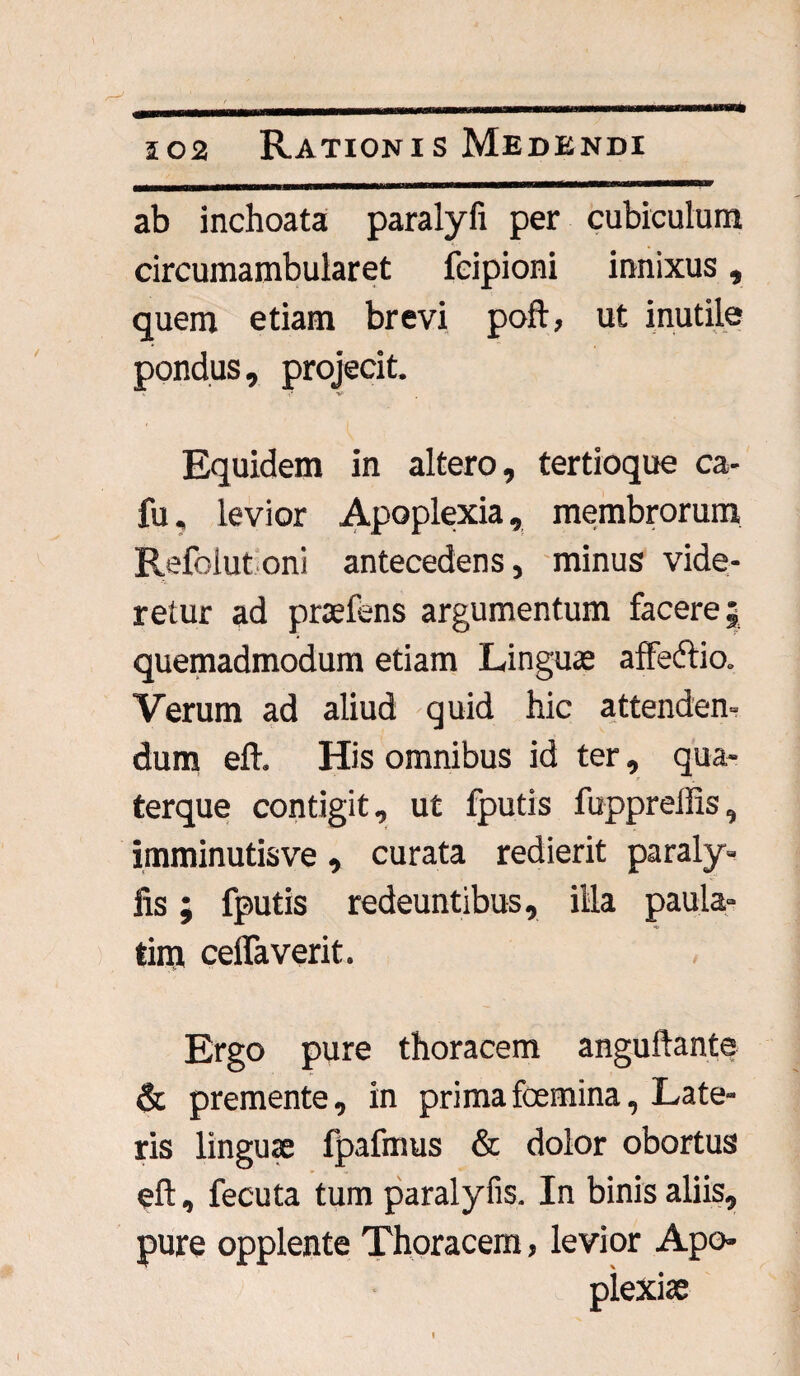 502 Rationis Medendi ab inchoata paralyfi per cubiculum circumambularet feipioni innixus, quem etiam brevi poft, ut inutile pondus, projecit. i* V' Equidem in altero, tertioque ca- fu. levior Apoplexia, membrorum Refoiut oni antecedens, minus vide¬ retur ad praefens argumentum facere; quemadmodum etiam Linguae affedlio. Verum ad aliud quid hic attenden- dum efh His omnibus id ter, qua- terque contigit, ut fputis fupprellis, imminutisve, curata redierit paraly- fis; fputis redeuntibus, illa paula- tim ceffaverit. Ergo pure thoracem anguftante & premente, in primafoemina, Late¬ ris linguae fpafmus & dolor obortus eft, fecuta tum paralyfis. In binis aliis, pure opplente Thoracem, levior Apo-