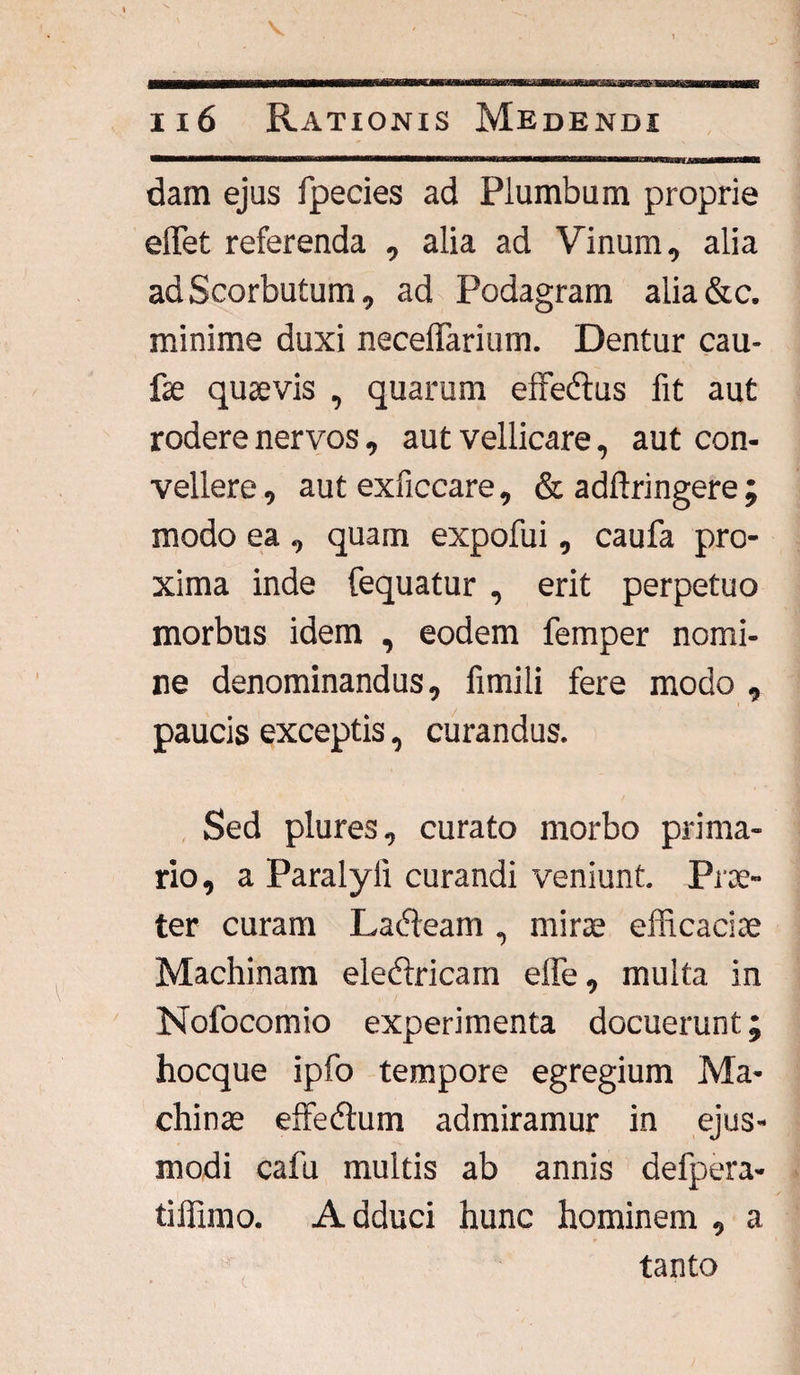 dam ejus fpecies ad Plumbum proprie effiet referenda , alia ad Vinum, alia adScorbutum, ad Podagram alia&c. minime duxi necelTarium. Dentur cau- fe quaevis , quarum effedtus fit aut rodere nervos, aut vellicare, aut con¬ vellere , aut exficcare, & adftringere ; modo ea , quam expofui, caufa pro¬ xima inde fequatur , erit perpetuo morbus idem , eodem femper nomi¬ ne denominandus, fimili fere modo , paucis exceptis, curandus. Sed plures, curato morbo prima¬ rio, a Paralyii curandi veniunt. Prae¬ ter curam Ladbarn, mine efficaciae Machinam eledtricam effe, multa in Nofocomio experimenta docuerunt; hocque ipfo tempore egregium Ma¬ chinae effedtum admiramur in ejus¬ modi cafu multis ab annis defpera- tiffimo. A dduci hunc hominem , a tanto