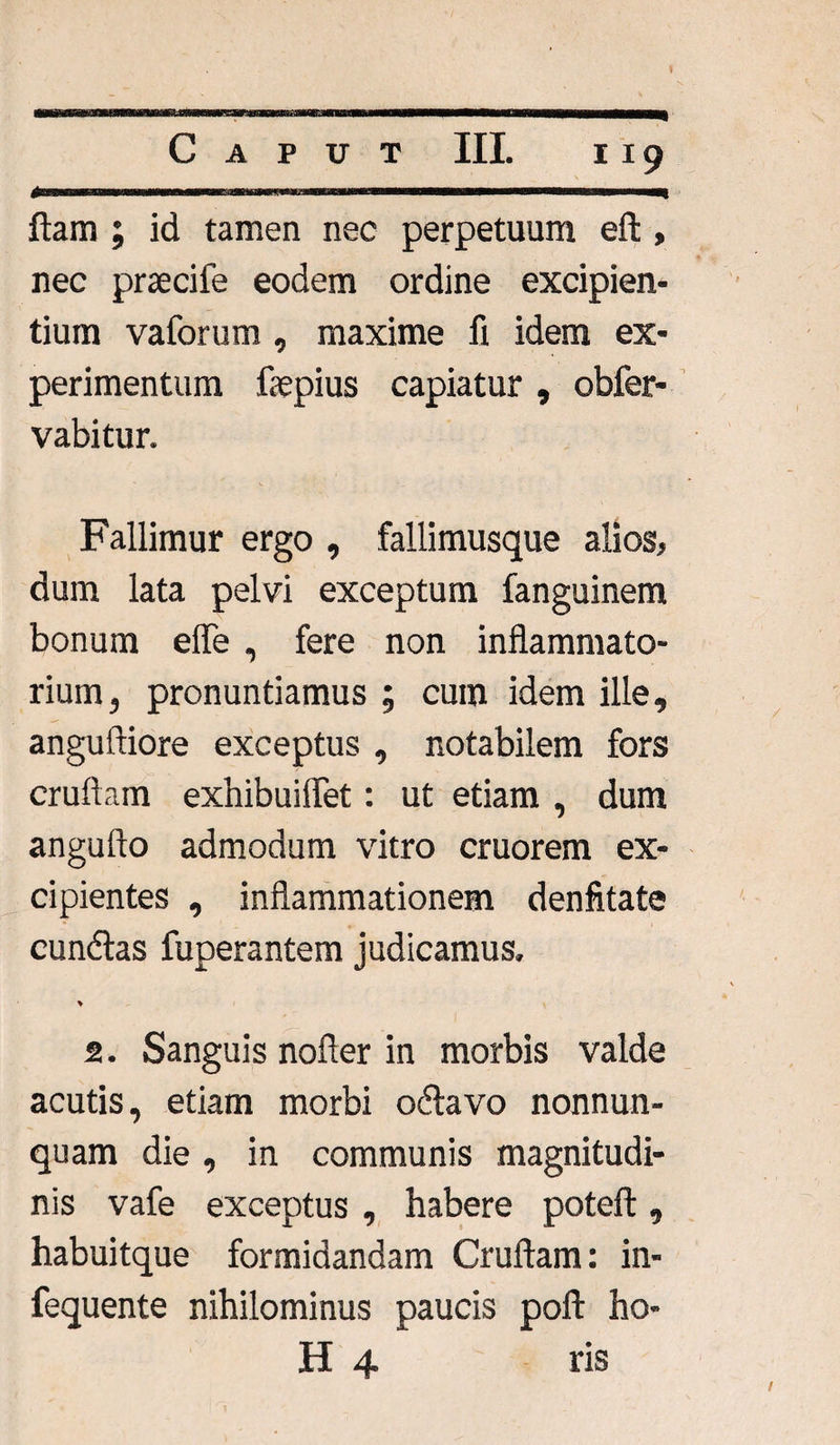 £ ftam ; id tamen nec perpetuum eft, nec praeciie eodem ordine excipien¬ tium vaforum , maxime fi idem ex¬ perimentum fiepius capiatur , obfer- vabitur. Fallimur ergo , fallimusque alios, dum lata pelvi exceptum fanguinem bonum effe , fere non inflammato¬ rium, pronuntiamus ; cum idem ille, anguftiore exceptus , notabilem fors cruftam exhibuiflet: ut etiam , dum angufto admodum vitro cruorem ex¬ cipientes , inflammationem denfitate eundas fuperantem judicamus. * 2. Sanguis nofler in morbis valde acutis, etiam morbi odavo nonnun- quam die , in communis magnitudi¬ nis vafe exceptus , habere poteft, habuitque formidandam Cruftam: in- fequente nihilominus paucis poft ho- H 4 ris