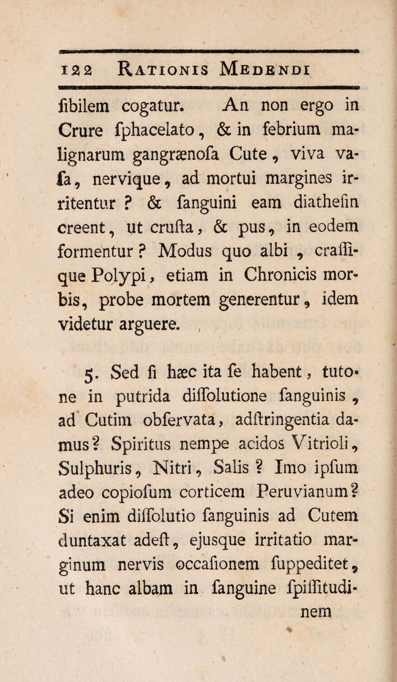 fibilem cogatur. An non ergo in Crure fphacelato, & in febrium ma¬ lignarum gangraenofa Cute, viva va- fa, nervique, ad mortui margines ir¬ ritentur ? & fanguini eam diathefin creent, ut cruda, & pus, in eodem formentur ? Modus quo albi , cralli- que Polypi, etiam in Chronicis mor¬ bis, probe mortem generentur, idem videtur arguere. , 5. Sed fi haec ita fe habent, tuto* ne in putrida dilTolutione fanguinis , ad Cutim obfervata, adftringentia da¬ mus? Spiritus nempe acidos Vitrioli, Sulphuris, Nitri, Salis ? Imo ipfum adeo copiofum corticem Peruvianum? Si enim diffolutio fanguinis ad Cutem duntaxat adeft, ejusque irritatio mar¬ ginum nervis occafionem fuppeditet, ut hanc albam in fanguine fpiffitudi- nem