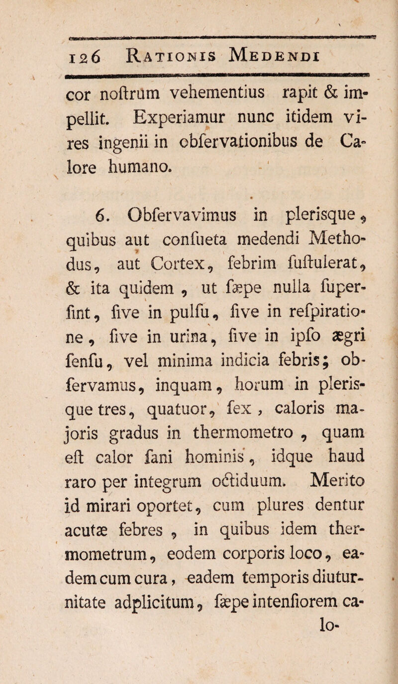 cor noftrum vehementius rapit & im¬ pellit. Experiamur nunc itidem vi¬ res ingenii in cbfervationibus de Ca¬ lore humano. \ 6. Obfervavimus in plerisque, quibus aut confueta medendi Metho¬ dus, aut Cortex, febrim fuftulerat, & ita quidem , ut fspe nulla luper- fint, five in pulfu, five in refpiratio- ne, five in urina, five in ipfo aegri fenfu, vel minima indicia febris; ob- fervamus, inquam, horum in pleris¬ que tres, quatuor, fex, caloris ma¬ joris gradus in thermometro , quam eft calor fani hominis, idque haud raro per integrum odliduum. Merito id mirari oportet, cum plures dentur acutae febres , in quibus idem ther- l mometrum 9 eodem corporis locoea* dem cum cura, eadem temporis diutur¬ nitate adplicitum 9 fepe intenfiorem ca¬ lo-