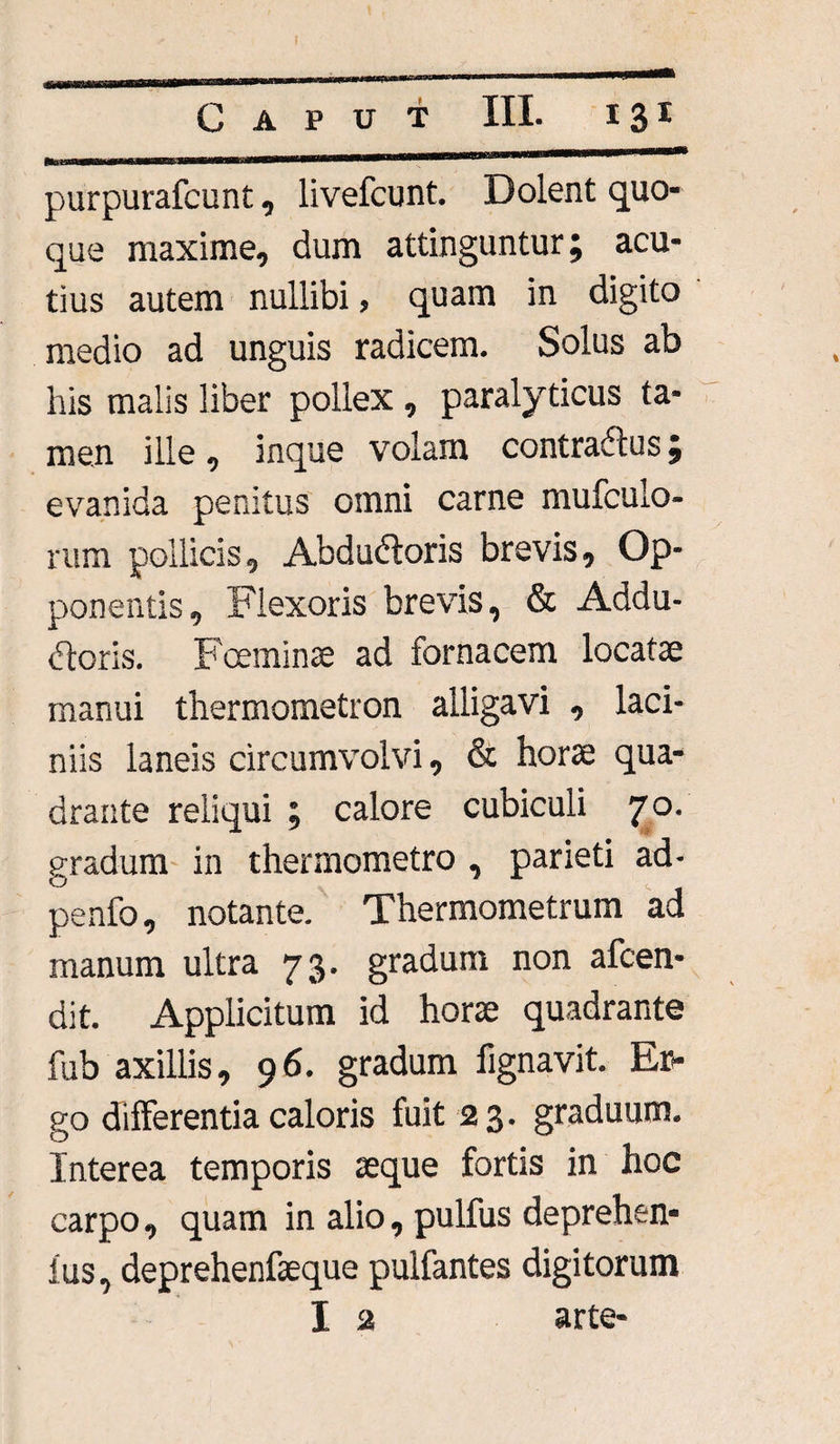 Caput III. 131 r - ,___ purpurafcunt, livefcunt. Dolent quo* que maxime, dum attinguntur; acu¬ tius autem nullibi, quam in digito medio ad unguis radicem. Solus ab his malis liber pollex , paralyticus ta¬ men ille, inque volam contraCtus; evanida penitus omni carne mufculo- rum pollicis, Abdudtoris brevis, Op¬ ponentis, Flexoris brevis, & Addu¬ ctoris. Fceminae ad fornacem locatae manui thermometron alligavi , laci¬ niis laneis circumvolvi, & horae qua¬ drante reliqui ; calore cubiculi 70. gradum in thermometro , parieti ad- penfo, notante. Thermometrum ad manum ultra 73. gradum non afcen- dit. Applicitum id horae quadrante fub axillis, 96. gradum fignavit. Er¬ go differentia caloris fuit 2 3. graduum. Interea temporis aeque fortis in hoc carpo, quam in alio, pulfus deprehen- ius, deprehenfaeque pulfantes digitorum I 2 arte-