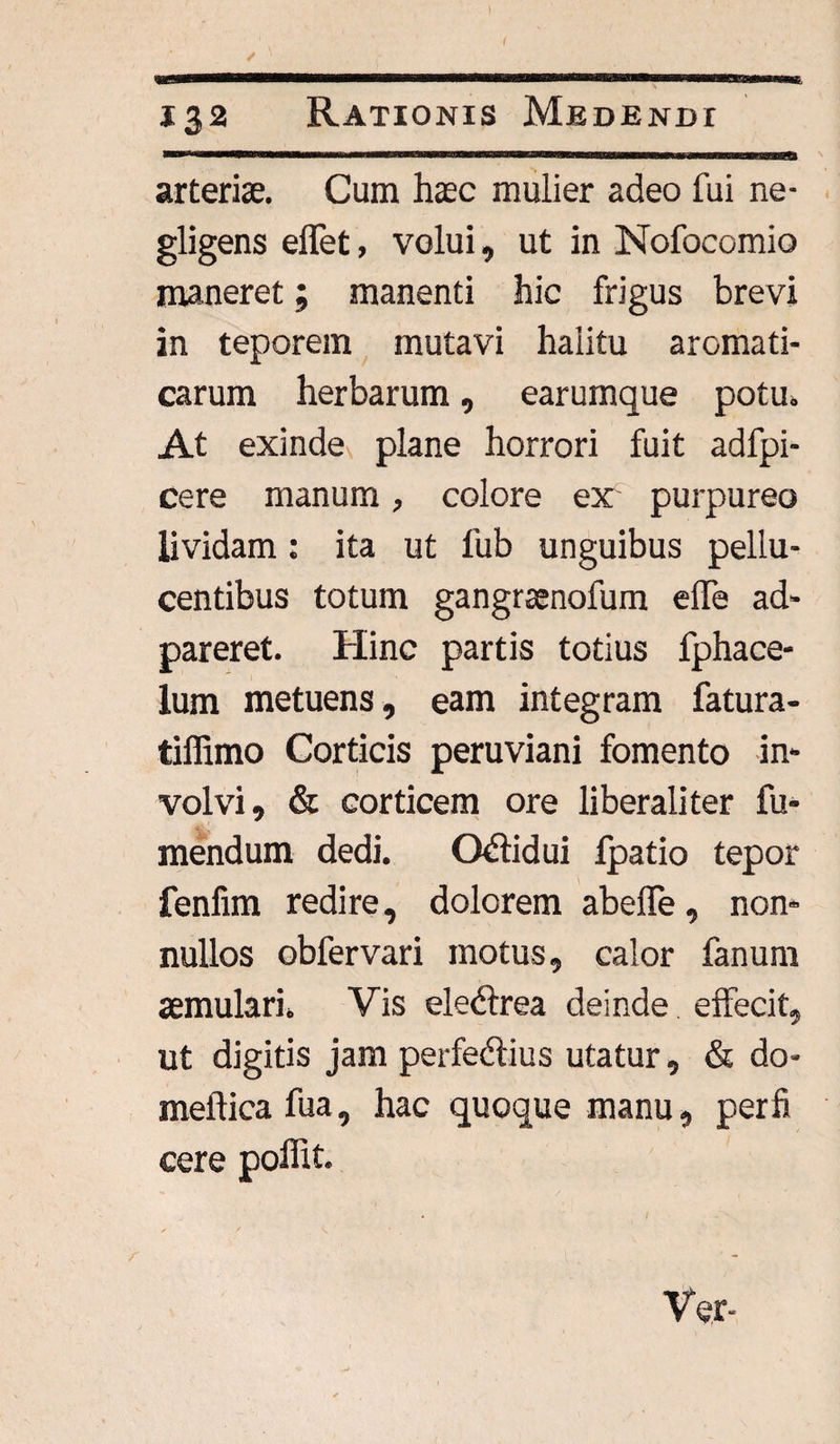 132 Rationis Medendi arteriae. Cum haec mulier adeo fui ne- gligens eflet, volui, ut in Nofocomio maneret; manenti hic frigus brevi in teporem mutavi halitu aromati¬ carum herbarum, earumque potu» At exinde^ plane horrori fuit adfpi- cere manum, colore ex purpureo lividam: ita ut fub unguibus pellu- centibus totum gangraenofum elfe ad- pareret. Hinc partis totius fphace- lum metuens, eam integram fatura- tiffimo Corticis peruviani fomento in¬ volvi, & corticem ore liberali ter fu- mendum dedi. O&idui fpatio tepor fenfim redire, dolorem abeffe, non¬ nullos obfervari motus, calor fanum aemulari» Vis elebtrea deinde effecit, ut digitis jam perfedlius utatur, & do- meftica fua, hac quoque manu, per fi cere polfit. Ver-