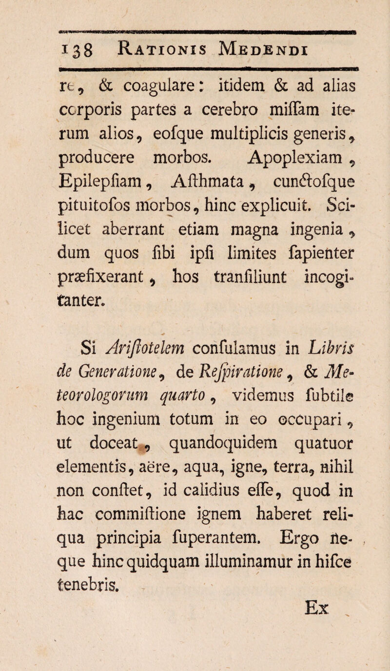 re, & coagulare: itidem & ad alias corporis partes a cerebro miflam ite¬ rum alios, eofque multiplicis generis, producere morbos. Apoplexiam , Epilepfiam, Afthmata, cundlofque pituitofos morbos, hinc explicuit. Sci¬ licet aberrant etiam magna ingenia, dum quos fibi ipfi limites fapienter praefixerant, hos tranfiliunt incogi- tanter. Si Ariftotelem confulamus in Libris de Generatione, de Rejpiratione, & Me- teorologorum quarto, videmus fubtile hoc ingenium totum in eo occupari, ut doceat, quandoquidem quatuor elementis, aere, aqua, igne, terra, nihil non conflet, id calidius elTe, quod in hac commiflione ignem haberet reli¬ qua principia fuperantem. Ergo ne¬ que hinc quidquam illuminamur in hifce tenebris. Ex