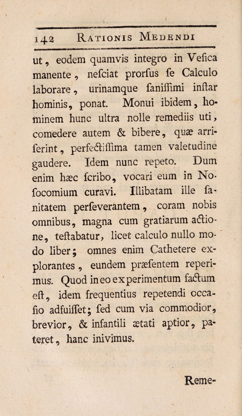 ut, eodem quamvis integro in Vefica manente, nefciat prorfus fe Calculo laborare, urinamque faniffimi indar hominis, ponat. Monui ibidem, ho¬ minem hunc ultra nolle remediis uti, comedere autem & bibere, quae arri- ferint, perfectillima tamen valetudine gaudere. Idem nunc repeto. Dum enim haec feribo, vocari eum in No- focomium curavi. Illibatam ille fa- nitatem perfeverantem, coram nobis omnibus, magna cum gratiarum adtio- ne, teftabatur, licet calculo nullo mo¬ do liber; omnes enim Cathetere ex¬ plorantes , eundem praefentem reperi- mus. Quod ineo experimentum fadtum eft, idem frequentius repetendi occa- fio adfuiflet; fed cum via commodior, brevior, & infantili aetati aptior, pa¬ teret, hanc inivimus. Reme-